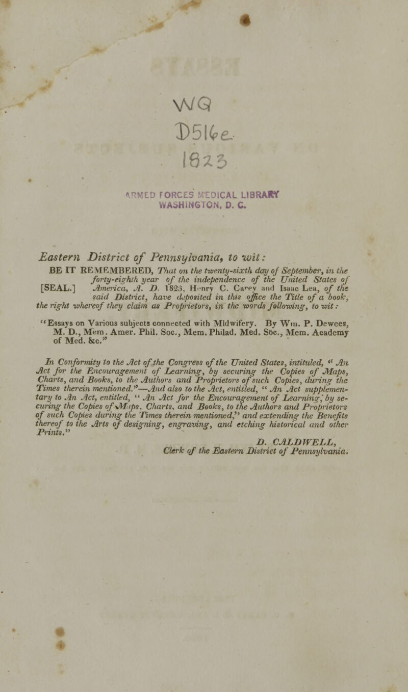 V5V, 8%2 e.- *,HMLD rORC£S MEDICAL LIBRARY WASHINGTON. D. C. Eastern District of Pennsylvania, to wit : BE IT REMRMBEREB, That on the twenty-sixth day of September, in the forty-eighth year of the independence of the United States of [SEAL.] America, A. D. 1823. H-nrv C. Ca'-ey and Isaac Lea, of tHe said Distinct, have deposited in this office the Title of a booh, the right whereof they claim as Proprietors, in the words following, to wit : Essays on Various subjects connected with Midwifery. By Win. P. Dewees, M. D., Mem. Amer. Phil. Soc, Mem. Philad. Med. Soc, Mem. Academy of Med. &c.» In Conformity to the Act of the Congress of the United States, intituled,  An Act for tlie Encouragement of Learning, by securing the Copies of JUaps, Charts, and Books, to the Authors and Proprietors of such Copies, during the Times therein mentioned.—And also to the Act, entitled,  An Act supplemen- tary to An Act, entitled,  An Act for the Encouragement of Learning,' by se- curing the Copies of\/t£ips. Charts, and Books, to the Authors and Proprietors of such Copies during the Times therein mentioned^ and extending the Benefits thereof to the Arts of designing, engraving, and etching historical and other Prints. D. CALDWELL, Clerk of the Eastern District of Pennsylvania.