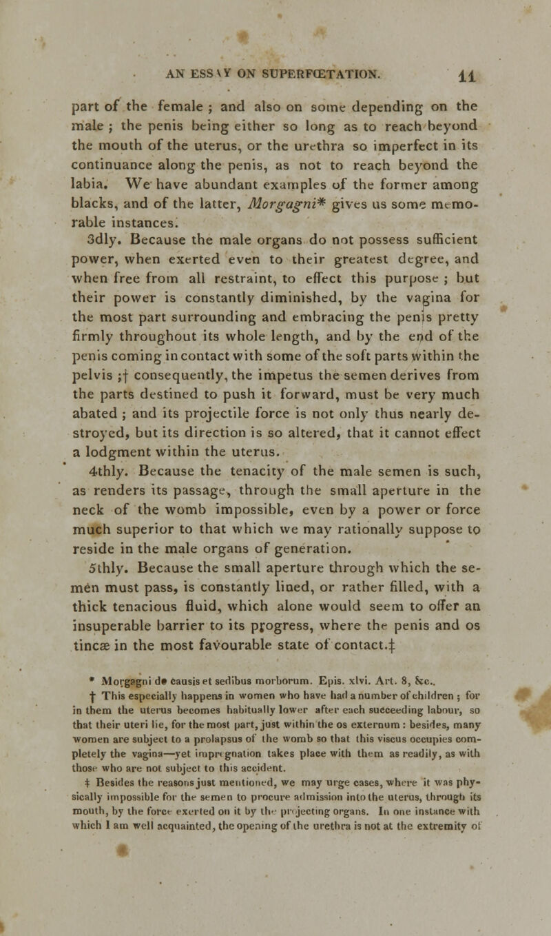 part of the female ; and also on some depending on the male j the penis being either so long as to reach beyond the mouth of the uterus, or the urethra so imperfect in its continuance along the penis, as not to reach beyond the labia. We have abundant examples of the former among blacks, and of the latter, Morgagni* gives us some memo- rable instances. 3dly. Because the male organs do not possess sufficient power, when exerted even to their greatest degree, and when free from all restraint, to effect this purpose ; but their power is constantly diminished, by the vagina for the most part surrounding and embracing the penjs pretty firmly throughout its whole length, and by the end of the penis coming in contact with some of the soft parts within the pelvis ;f consequently, the impetus the semen derives from the parts destined to push it forward, must be very much abated ; and its projectile force is not only thus nearly de- stroyed, but its direction is so altered, that it cannot effect a lodgment within the uterus. 4thly. Because the tenacity of the male semen is such, as renders its passage, through the small aperture in the neck of the womb impossible, even by a power or force much superior to that which we may rationally suppose to reside in the male organs of generation. 5thly. Because the small aperture through which the se- men must pass, is constantly lined, or rather filled, with a thick tenacious fluid, which alone would seem to offer an insuperable barrier to its progress, where the penis and os tincse in the most favourable state of contact.:): * Morgagni df causiset sedibus morborum. Epis. xlvi. Art. 8, Ssc. f This especially happens in women who have harl a number of children ; for in them the uterus becomes habitually lower after each succeeding labour, so that their uteri lie, for the most part, just within the os externum : besides, many women are subject to a prolapsus of the womb so that this viscus occupies com- pletely the vagina—yet impr*gnation takes place with them as readily, as with those who are not subject to this accident. + Besides the reasons just mentioned, we may urge cases, where it was phy- sically impossible for the semen to procure admission into the uterus, through its mouth, by the force exerted on it by tie- pri jucting organs. In one instance with which I am well acquainted, the opening of the urethra is not at the extremity ot