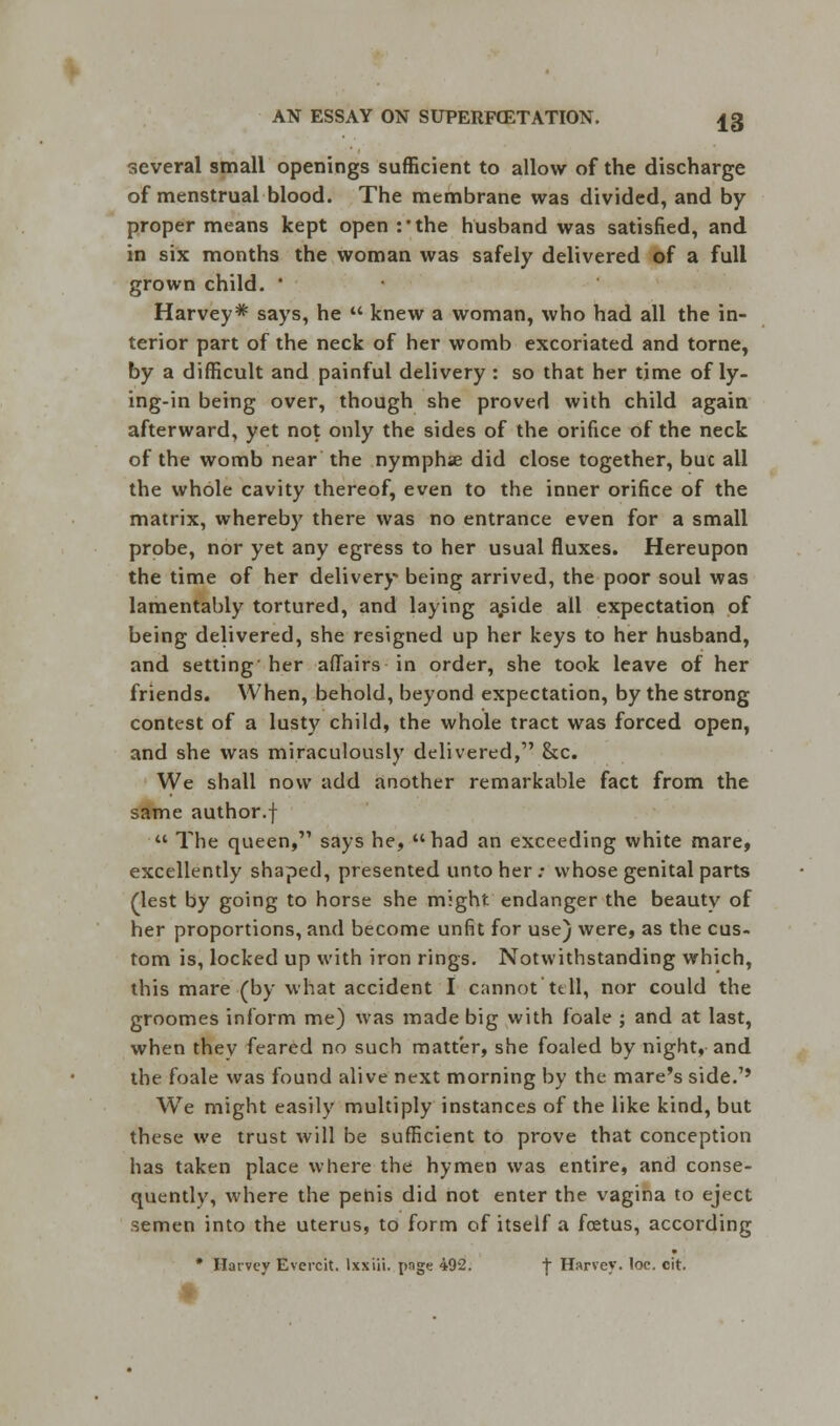 several small openings sufficient to allow of the discharge of menstrual blood. The membrane was divided, and by proper means kept open :'the husband was satisfied, and in six months the woman was safely delivered of a full grown child. ■ Harvey* says, he  knew a woman, who had all the in- terior part of the neck of her womb excoriated and torne, by a difficult and painful delivery : so that her time of ly- ing-in being over, though she proved with child again afterward, yet not only the sides of the orifice of the neck of the womb near the nymphse did close together, buc all the whole cavity thereof, even to the inner orifice of the matrix, whereby there was no entrance even for a small probe, nor yet any egress to her usual fluxes. Hereupon the time of her delivery being arrived, the poor soul was lamentably tortured, and laying a^ide all expectation of being delivered, she resigned up her keys to her husband, and setting her affairs in order, she took leave of her friends. When, behold, beyond expectation, by the strong contest of a lusty child, the whole tract was forced open, and she was miraculously delivered, &c. We shall now add another remarkable fact from the same author.f  The queen, says he, had an exceeding white mare, excellently shaped, presented unto her .• whose genital parts (lest by going to horse she might endanger the beauty of her proportions, and become unfit for use) were, as the cus- tom is, locked up with iron rings. Notwithstanding which, this mare (by what accident I cannot tell, nor could the groomes inform me) was made big with foale ; and at last, when thev feared no such matter, she foaled by night, and the foale was found alive next morning by the mare's side.1' We might easily multiply instances of the like kind, but these we trust will be sufficient to prove that conception has taken place where the hymen was entire, and conse- quently, where the penis did not enter the vagina to eject semen into the uterus, to form of itself a foetus, according * Harvey Evercit. lxxiii. poge 492. -j- Harvey, loc, cit.
