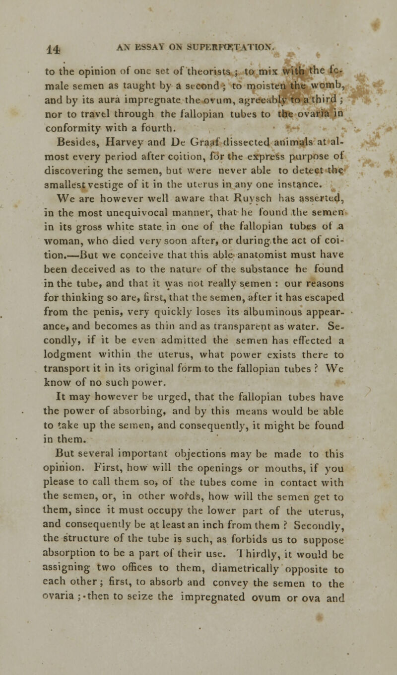 to the opinion of one set of theorists ; to mix with the fe- male semen as taught by a second ; to moisten the womb, and by its aura impregnate the ovum, agreeably to a third ; nor to travtl through the fallopian tubes to the ovaria in conformity with a fourth. Besides, Harvey and De Graaf dissected animals at al- most every period after coition, for the express purpose ot discovering the semen, but were never able to detect the smallest vestige of it in the uterus in any one instance. We are however well aware that Ruysch has asserted, in the most unequivocal manner, that he found the semen in its gross white state in one of the fallopian tubes ot a woman, who died very soon after, or during the act of coi- tion.—But we conceive that this able anatomist must have been deceived as to the nature of the substance he found in the tube, and that it was not really semen : our reasons for thinking so are, first, that the semen, after it has escaped from the penis, very quickly loses its albuminous appear- ance, and becomes as thin and as transparent as water. Se- condly, if it be even admitted the semen has effected a lodgment within the uterus, what power exists there to transport it in its original form to the fallopian tubes ? We know of no such power. It may however be urged, that the fallopian tubes have the power of absorbing, and by this means would be able to take up the semen, and consequently, it might be found in them. But several important objections may be made to this opinion. First, how will the openings or mouths, if you please to call them so, of the tubes come in contact with the semen, or, in other words, how will the semen get to them, since it must occupy the lower part of the uterus, and consequently be at least an inch from them ? Secondly, the structure of the tube is such, as forbids us to suppose absorption to be a part of their use. 1 hirdly, it would be assigning two offices to them, diametrically opposite to each other; first, to absorb and convey the semen to the ovaria ;-then to seize the impregnated ovum or ova and