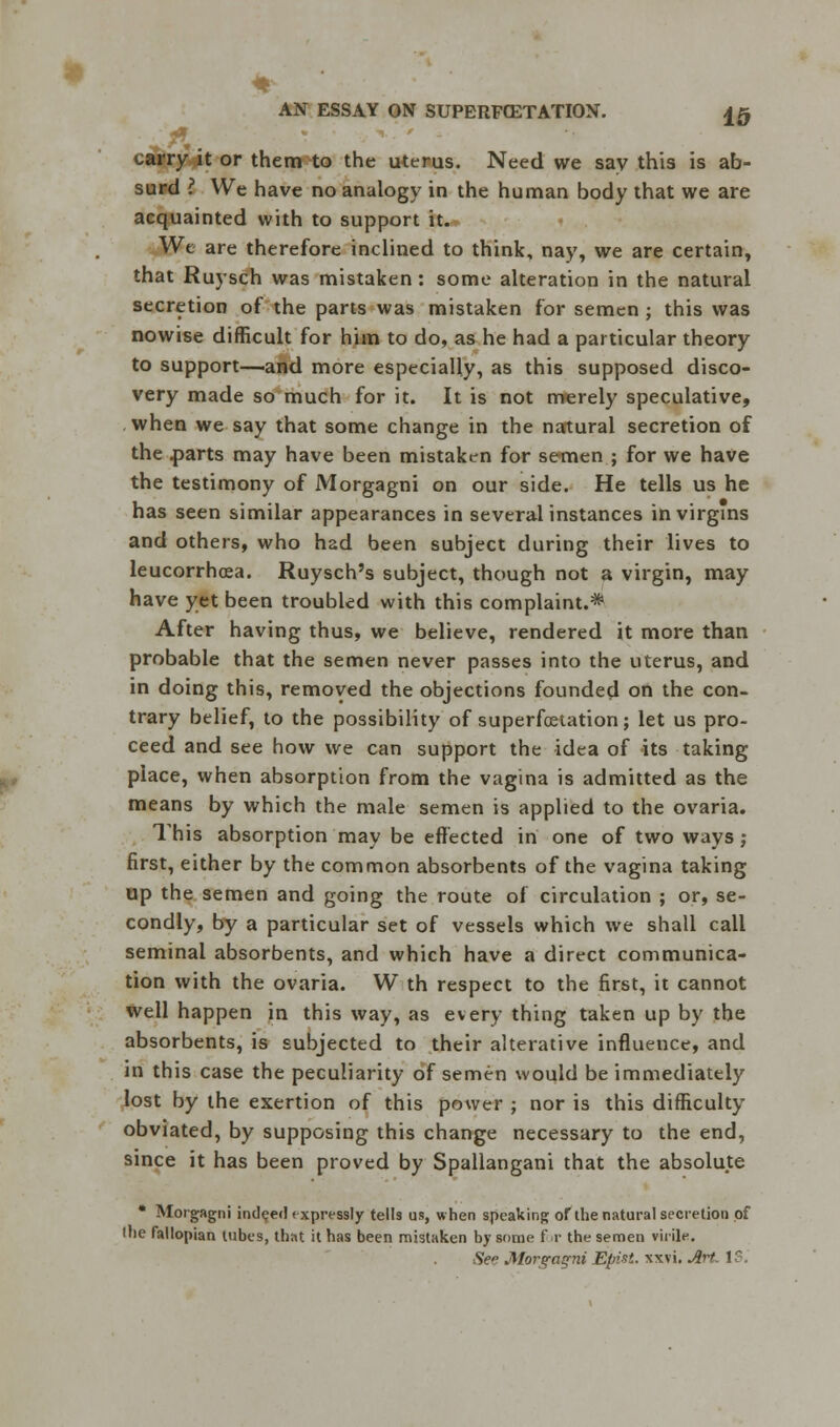 & ' carry it or them to the uterus. Need we say this is ab- surd ? We have no analogy in the human body that we are acquainted with to support it. We are therefore inclined to think, nay, we are certain, that Ruysch was mistaken: some alteration in the natural secretion of the parts was mistaken for semen ; this was nowise difficult for him to do, as he had a particular theory to support—and more especially, as this supposed disco- very made so much for it. It is not merely speculative, when we say that some change in the natural secretion of the .parts may have been mistaken for semen ; for we have the testimony of Morgagni on our side. He tells us he has seen similar appearances in several instances in virgins and others, who had been subject during their lives to leucorrhosa. Ruysch's subject, though not a virgin, may have yet been troubled with this complaint.* After having thus, we believe, rendered it more than probable that the semen never passes into the uterus, and in doing this, removed the objections founded on the con- trary belief, to the possibility of superfcetation; let us pro- ceed and see how we can support the idea of its taking place, when absorption from the vagina is admitted as the means by which the male semen is applied to the ovaria. This absorption may be effected in one of two ways; first, either by the common absorbents of the vagina taking up the semen and going the route of circulation ; or, se- condly, by a particular set of vessels which we shall call seminal absorbents, and which have a direct communica- tion with the ovaria. W th respect to the first, it cannot well happen in this way, as every thing taken up by the absorbents, is subjected to their alterative influence, and in this case the peculiarity of semen would be immediately lost by the exertion of this power ; nor is this difficulty obviated, by supposing this change necessary to the end, since it has been proved by Spallangani that the absolute • Morgagni indeed expressly tells us, when speaking of the natural secretion of (tie fallopian tubes, that it has been mistaken by some for the semen virile. Sc Morera^ni Eptit. ws'\. Art. 1?.