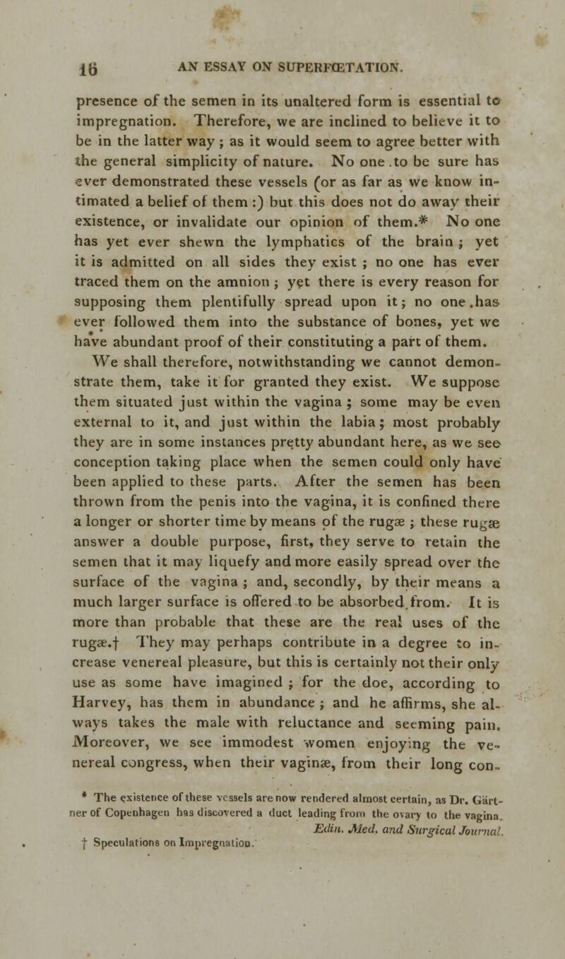 presence of the semen in its unaltered form is essential to impregnation. Therefore, we are inclined to believe it to be in the latter way ; as it would seem to agree better with the general simplicity of nature. No one. to be sure has ever demonstrated these vessels (or as far as we know in- timated a belief of them :) but this does not do away their existence, or invalidate our opinion of them.*1 No one has yet ever shewn the lymphatics of the brain ; yet it is admitted on all sides they exist ; no one has ever traced them on the amnion ; yet there is every reason for supposing them plentifully spread upon it; no one.has ever followed them into the substance of bones, yet we have abundant proof of their constituting a part of them. We shall therefore, notwithstanding we cannot demon- strate them, take it for granted they exist. We suppose them situated just within the vagina ; some may be even external to it, and just within the labia; most probably they are in some instances pretty abundant here, as wre see conception taking place when the semen could only have been applied to these parts. After the semen has been thrown from the penis into the vagina, it is confined there a longer or shorter time by means of the rugae ; these rugae answer a double purpose, first, they serve to retain the semen that it may liquefy and more easily spread over the surface of the vagina ; and, secondly, by their means a much larger surface is offered to be absorbed.from. It is more than probable that these are the real uses of the rugae.f They may perhaps contribute in a degree to in- crease venereal pleasure, but this is certainly not their only use as some have imagined ; for the doe, according to Harvey, has them in abundance ; and he affirms, she al- ways takes the male with reluctance and seeming pain. Moreover, we see immodest women enjoying the ve- nereal congress, when their vaginae, from their long con- * The existence of these vessels are now rendered almost eertain, as Dr. Gart- ner of Copenhagen has discovered a duct leading from the ovary to the vagina. Eilin. Med. and Surgical Journal. | Speculations on Impregnation.