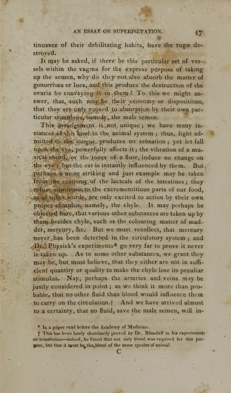 tinuance of their debilitating habits, have the rugae de- stroyed. It rnay be asked, if there be this particular set of ves- sels within the vagina for the express purpose of taking up the semen, why do tiny not also absorb the matter of gonorrhoea or lues, and this produce the destruction of the ovaria by conveying it to them ? To this we might an- swer, that, such may be their economy or dispositions, that they are only roused to absorption by their own par- ticular stimulous, namely, the male semen. This arrangement is not unique ; we have many in- stances of this kind in the animal system ; thus, light ad- mitted to the tongue produces no sensation ; yet let fall upon the eye, powerfully affects it; the vibration of a mu- sical chord, or the tones of a flute, induce no change on the eye ; but the ear is instantly influenced by them. But perhaps a more striking and just example may be taken from the economy of the lacteals of the intestines ; they refuse admission to the excrementitious parts of our food, or in other words, are only excited to action by their own proper stimulus, namely, the chyle. It may perhaps be objected here, that various other substances are taken up by them besides chyle, such as the colouring matter of mad- der, mercury, &c. But we must recollect, that mercurv never has been detected in the circulatory system ; and Dr. Physick's experiments* go very far to prove it never is taken up. As to some other substances, we grant they may be, but must believe, that they either are not in suffi- cient quantity or quality to make the chyle lose its peculiar stimulus. Nay, perhaps the arteries and veins m ty be justly considered in point; as we think it more than pro- bable, that no other fluid than blood would influence them to carry on the circulation.! And we have arrived almost to a certainty, that no fluid, save the male semen, will in- • In a paper read before the Academy of Medicine. ■j- This has been lately abundantly proved by Dr. Blundell in his experiments on transfusion—indeed, he found that not only blood was required for this pur- pose, but that it i»ust be, the, blood of the same species of animal. c