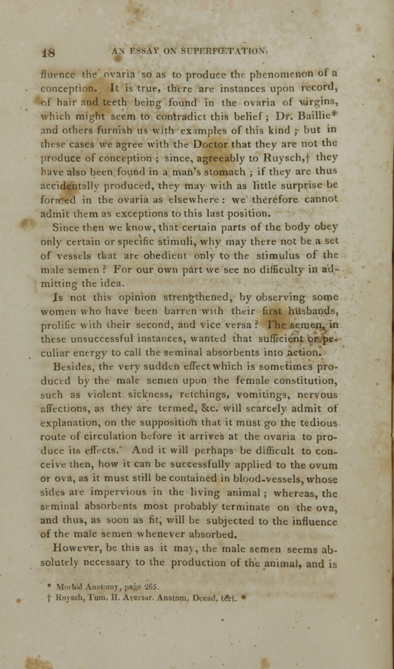fluencc the ovaria so as to produce th( phenomenon of a conception. It is true, there are instances upon record, of hair and teeth being found in the ovaria of virgins, which might seem to contradict this belief; Dr. Baillie* and others furnish us with examples of this kind ; but in these cases we agree with the Doctor that they are not the produce of conception ; since, agreeably to Ruysch,f they have also been.found in a man's stomach ; if they are thus accidentally produced, they may with as little surprise be fonred in the ovaria as elsewhere : we therefore cannot admit them as exceptions to this last position. Since then we know, that certain parts of the body obey only certain or specific stimuli, why may there not be a set of vessels that are obedient only to the stimulus of the male semen ? For our own part we see no difficulty in ad- mitting the idea. Js not this opinion strengthened, by observing some women who have been barren with their first husbands, prolific with their second, and vice versa ? The semen, in these unsuccessful instances, wanted that sufficient or pe- culiar energy to call the seminal absorbents into action. Besides, the very sudden efFect which is sometimes pro- duced by the male semen upon the female constitution, such as violent sickness, retchings, vomitings, nervous affections, as they are termed, Sic. will scarcely admit of explanation, on the supposition that it must go the tedious route of circulation before it arrives at the ovaria to pro- duce its effects. And it will perhaps be difficult to con- ceive then, how it can be successfully applied to the ovum or ova, as it must still be contained in blood-vessels, whose sides are impervious in the living animal ; whereas, the seminal absorbents most probably terminate on the ova, and thus, as soon as fit, will be subjected to the influence of the male semen whenever absorbed. However, be this as it may, the male semen seems ab- solutely necessary to the production of the animal, and is * Morbid Anatomy, pag£ '265. | Ruysch, Tom. II. Avemr. Anaiom. Decad. tdtt. •