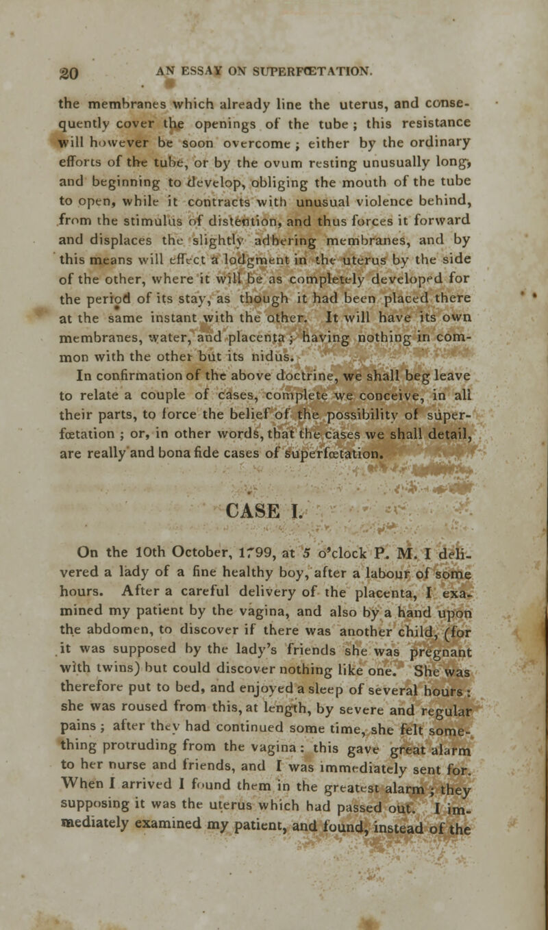 the membranes which already line the uterus, and conse- quently cover the openings of the tube ; this resistance will however be soon overcome ; either by the ordinary efforts of the tube, or by the ovum resting unusually long-, and beginning to develop, obliging the mouth of the tube to open, while it contracts with unusual violence behind, from the stimulus of distention, and thus forces it forward and displaces the slightly adhering membranes, and by this means will effect a lodgment in the uterus by the side of the other, where it will be as completely developed for the period of its stay, as though it had been placed there at the same instant with the other. It will have its own membranes, water, and placenta ; having nothing in com- mon with the other but its nidus. In confirmation of the above doctrine, we shall beg leave to relate a couple of cases, complete we conceive, in all their parts, to force the belief of the possibility of siiper- fcetation ; or, in other words, that the cases we shall detail, are really'and bona fide cases of superfcetation. CASE I. On the 10th October, 1799, at 5 o'clock P. M. I deli- vered a lady of a fine healthy boy, after a labour of some hours. After a careful delivery of the placenta, I exa- mined my patknt by the vagina, and also by a hand upon the abdomen, to discover if there was another child, (for it was supposed by the lady's friends she was pregnant with twins) but could discover nothing like one. She was therefore put to bed, and enjoyed a sleep of several hours : she was roused from this, at length, by severe and regular pains ; after they had continued some time, she felt some- thing protruding from the vagina : this gave great alarm to her nurse and friends, and I was immediately sent for. When I arrived I found them in the greatest alarm ; they supposing it was the uterus which had passed out. I im- mediately examined my patient, and found, instead of the