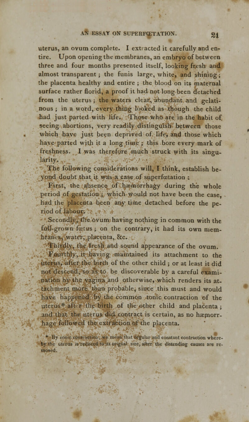 uterus, an ovum complete. I extracted it carefully and en- tire. Upon opening the membranes, an embryo of between three and four months presented itself, looking fresh and almost transparent ; the funis large, white, and shining j the placenta healthy and entire ; the blood on its maternal surface rather florid, a proof it had not long been detached from the uterus ; the waters clear, abundant and gelati- nous ; in a word, every thing looked as though the child had just parted with life. Those who are in the habit of. seeing abortions, very readily distinguish between those which have just been deprived of life, and those which have parted with it a long time ; this bore every mark of freshness. I was therefore much struck with its singu- larity. The following considerations will, I think, establish be- yond doubt that it was a case of superfcetation : First, the absence of haemorrhagy during the whole period of gestation ; which would not have been the case, had the placenta been any time detached before the pe- riod of labouci~?£ .■*;■'•>' Secondly, the ovum having nothing in common with the full-grown foetus ; on the contrary, it had its own mem- branes, water, placenta, Sec. Thirdly, the fresh and sound appearance of the ovum. Fourthly, it having maintained its attachment to the uterus, after the birth of the other child ; or at least it did not descend, so as to be discoverable by a careful exami- nation by the vagina and otherwise, which renders its at- tachment more than probable, since this must and would have happened by the common tonic contraction of the uterus* aft' r the birth of the other child and placenta ; and that the uterus did contract is certain, as no haemorr- hage followed the extraction of the placenta. • By conic contraction, we mean that regular and constant contraction where- by the uterus is reduced to its ongual size, alter the distending; causes are re- moved.