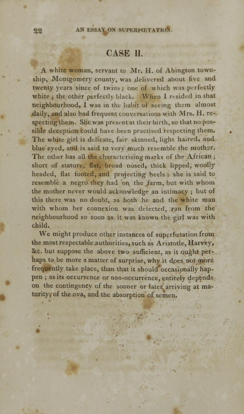 CASE II. A white woman, servant to Mr. H. of Abington town- ship, Montgomery county, was delivered about five and twenty years since of twins ; one of which was perfectly white ; the other perfectly black. When I resided in that neighbourhood, I was in the habit of 6eeing them almost daily, and also had frequent conversations with Mrs. H. re- specting them. She wa6 present at their birth, so that no pos- sible deception could have been practised respecting them. The white girl is delicate, fair skinned, light hatred, and blue eyed, and is said to very much resemble the mother. The other has all the characterising marks of the African ; short of stature, flat, broad nosed, thick lipped, woolly- headed, flat footed, and projecting heels : she is said to resemble a negro they had on the /arm, but with whom the mother never would acknowledge an intimacy ; but of this there was no doubt, as both he and the white man with whom her connexion was detected, ran from the neighbourhood so soon as it was known the girl was with child. We might produce other instances of superfcetation from the most respectable .authorities, such as Aristotle, Harvey, &c. but suppose the above two sufficient, as it ought per- haps to be more a matter of surprise, why it dpes not more frequently take place, than that it should'occasionally hap- pen ; as its occurrence or non-occurrence, entirely depends on the contingency of the sooner or later arriving at ma- turity, of the ova, and the absorption of semen.