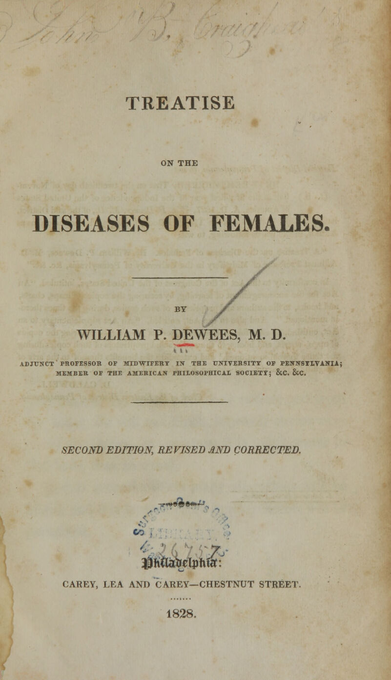 TREATISE ON THE DISEASES OF FEMALES. BY WILLIAM P. DEWEES, M. D. ADJUNCT PROFESSOR OF MIDWIFERY IN THE UNIVERSITY OF PENNSYLVANIA J MEMBER OF THE AMERICAN PHILOSOPHICAL SOCIETY; &C. &C. SECOND EDITION, REVISED AND CORRECTED. f - V* j '$mfoz\vm\ CAREY, LEA AND CAREY—CHESTNUT STREET 1828.