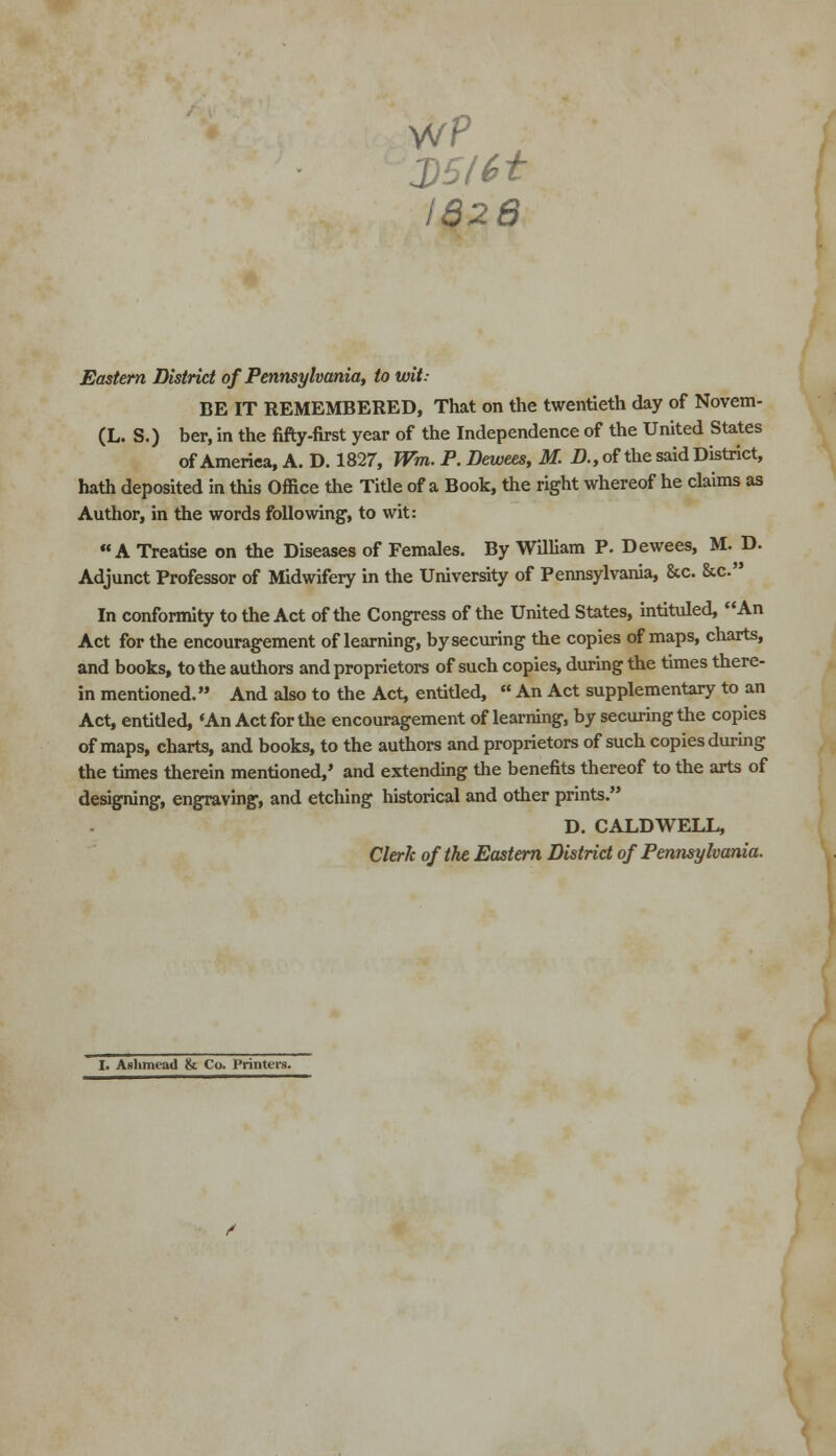 2)5161 I828 Eastern District of Pennsylvania, to wit: BE IT REMEMBERED, That on the twentieth day of Novem- (L. S.) ber, in the fifty-first year of the Independence of the United States of America, A. D. 1827, Wm. P. Dewees, M. D., of the said District, hath deposited in this Office the Title of a Book, the right whereof he claims as Author, in the words following-, to wit: A Treatise on the Diseases of Females. By William P. Dewees, M. D. Adjunct Professor of Midwifery in the University of Pennsylvania, &c. &c. In conformity to the Act of the Congress of the United States, intituled, An Act for the encouragement of learning, by securing the copies of maps, charts, and books, to the authors and proprietors of such copies, during the times there- in mentioned. And also to the Act, entitled,  An Act supplementary to an Act, entided, 'An Act for the encouragement of learning, by securing the copies of maps, charts, and books, to the authors and proprietors of such copies during the times therein mentioned,' and extending the benefits thereof to the arts of designing, engraving, and etching historical and other prints. D. CALDWELL, Clerk of the Eastern District of Pennsylvania. I. Aslimead & Co. Printers.