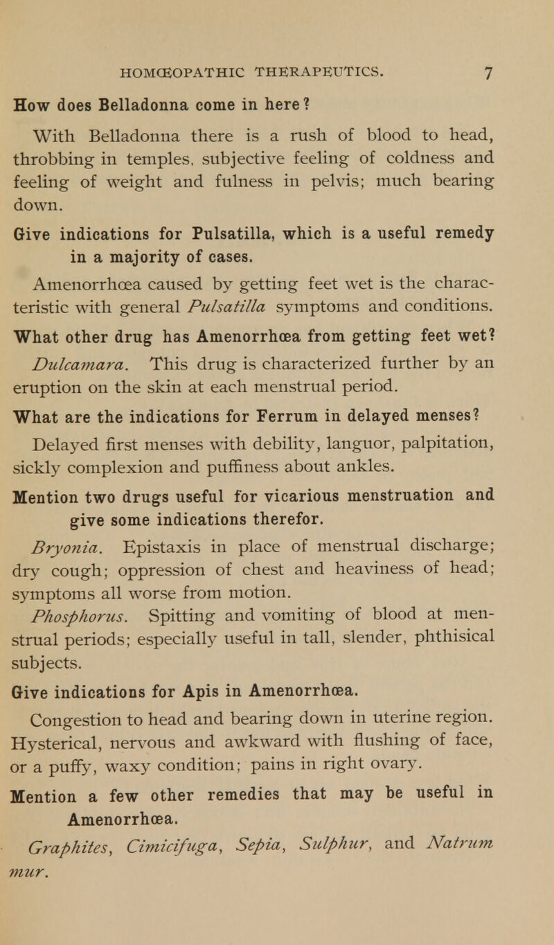How does Belladonna come in here? With Belladonna there is a rush of blood to head, throbbing in temples, subjective feeling of coldness and feeling of weight and fulness in pelvis; much bearing down. Give indications for Pulsatilla, which is a useful remedy in a majority of cases. Amenorrhcea caused by getting feet wet is the charac- teristic with general Pulsatilla symptoms and conditions. What other drug has Amenorrhcea from getting feet wet? Dulcamara. This drug is characterized further by an eruption on the skin at each menstrual period. What are the indications for Ferrum in delayed menses? Delayed first menses with debility, languor, palpitation, sickly complexion and puffiness about ankles. Mention two drugs useful for vicarious menstruation and give some indications therefor. Bryonia. Epistaxis in place of menstrual discharge; dry cough; oppression of chest and heaviness of head; symptoms all worse from motion. Phosphorus. Spitting and vomiting of blood at men- strual periods; especially useful in tall, slender, phthisical subjects. Give indications for Apis in Amenorrhcea. Congestion to head and bearing down in uterine region. Hysterical, nervous and awkward with flushing of face, or a puffy, waxy condition; pains in right ovary. Mention a few other remedies that may be useful in Amenorrhcea. Graphites, Cimicifuga, Sepia, Sulphur, and Natrum mur.
