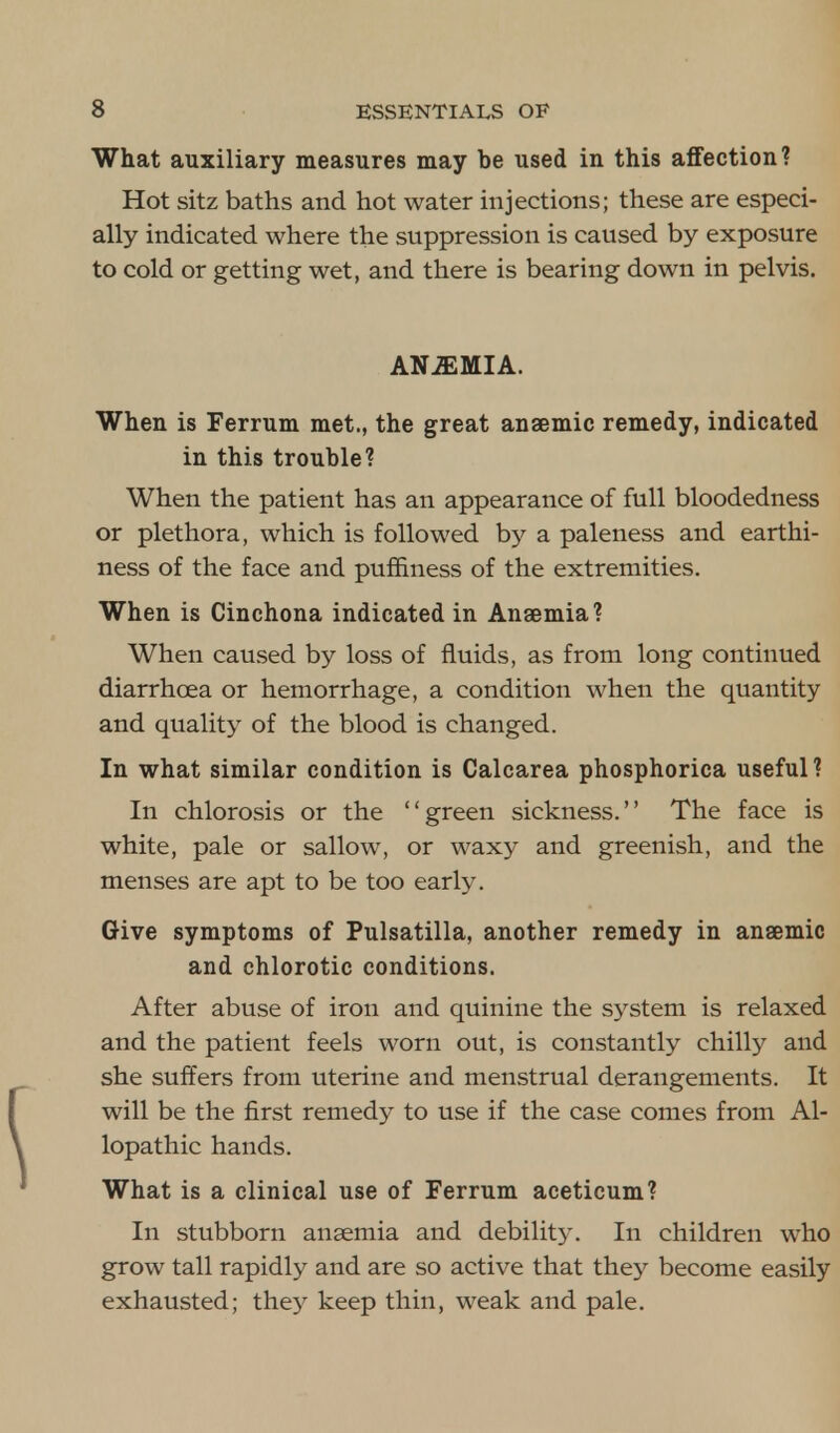 What auxiliary measures may be used in this affection? Hot sitz baths and hot water injections; these are especi- ally indicated where the suppression is caused by exposure to cold or getting wet, and there is bearing down in pelvis. ANEMIA. When is Ferrum met., the great anaemic remedy, indicated in this trouble? When the patient has an appearance of full bloodedness or plethora, which is followed by a paleness and earthi- ness of the face and puffiness of the extremities. When is Cinchona indicated in Anaemia? When caused by loss of fluids, as from long continued diarrhoea or hemorrhage, a condition when the quantity and quality of the blood is changed. In what similar condition is Calcarea phosphorica useful? In chlorosis or the green sickness. The face is white, pale or sallow, or waxy and greenish, and the menses are apt to be too early. Give symptoms of Pulsatilla, another remedy in anaemic and chlorotic conditions. After abuse of iron and quinine the system is relaxed and the patient feels worn out, is constantly chilly and she suffers from uterine and menstrual derangements. It will be the first remedy to use if the case comes from Al- lopathic hands. What is a clinical use of Ferrum aceticum? In stubborn anaemia and debility. In children who grow tall rapidly and are so active that they become easily exhausted; they keep thin, weak and pale.