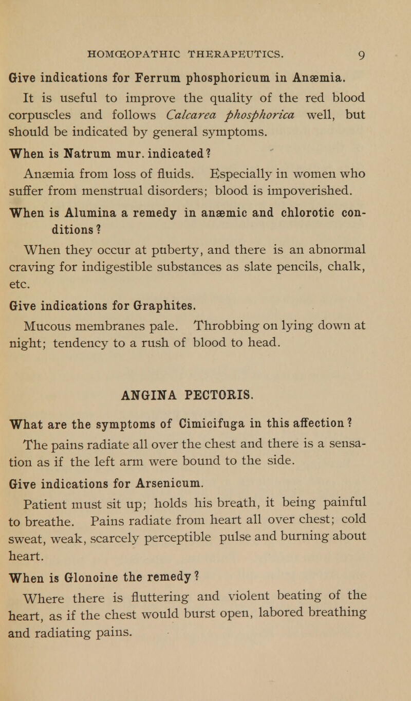 Give indications for Ferrum phosphoricum in Anaemia. It is useful to improve the quality of the red blood corpuscles and follows Calcarea phosphorica well, but should be indicated by general symptoms. When is Natrum mur. indicated? Anaemia from loss of fluids. Especially in women who suffer from menstrual disorders; blood is impoverished. When is Alumina a remedy in anaemic and chlorotic con- ditions ? When they occur at puberty, and there is an abnormal craving for indigestible substances as slate pencils, chalk, etc. Give indications for Graphites. Mucous membranes pale. Throbbing on lying down at night; tendency to a rush of blood to head. ANGINA PECTORIS. What are the symptoms of Cimicifuga in this affection ? The pains radiate all over the chest and there is a sensa- tion as if the left arm were bound to the side. Give indications for Arsenicum. Patient must sit up; holds his breath, it being painful to breathe. Pains radiate from heart all over chest; cold sweat, weak, scarcely perceptible pulse and burning about heart. When is Glonoine the remedy ? Where there is fluttering and violent beating of the heart, as if the chest would burst open, labored breathing and radiating pains.