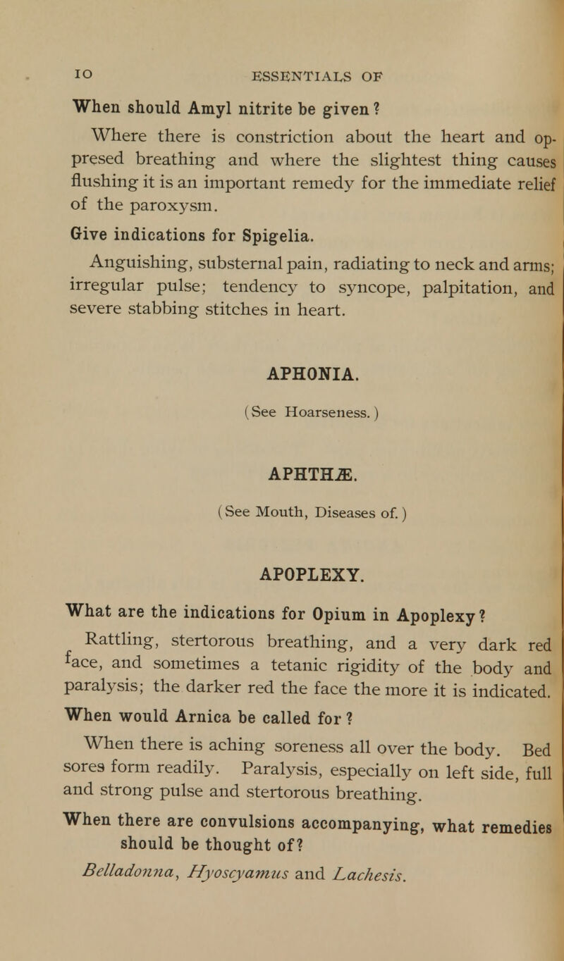 When should Amyl nitrite be given ? Where there is constriction about the heart and op- presed breathing and where the slightest thing causes flushing it is an important remedy for the immediate relief of the paroxysm. Give indications for Spigelia. Anguishing, substernal pain, radiating to neck and arms; irregular pulse; tendency to syncope, palpitation, and severe stabbing stitches in heart. APHONIA. (See Hoarseness.) APHTH2E. ( See Mouth, Diseases of.) APOPLEXY. What are the indications for Opium in Apoplexy ? Rattling, stertorous breathing, and a very dark red face, and sometimes a tetanic rigidity of the body and paralysis; the darker red the face the more it is indicated. When would Arnica be called for ? When there is aching soreness all over the body. Bed sores form readily. Paralysis, especially on left side, full and strong pulse and stertorous breathing. When there are convulsions accompanying, what remedies should be thought of? Belladonna, Hyoscyamus and Lachesis.