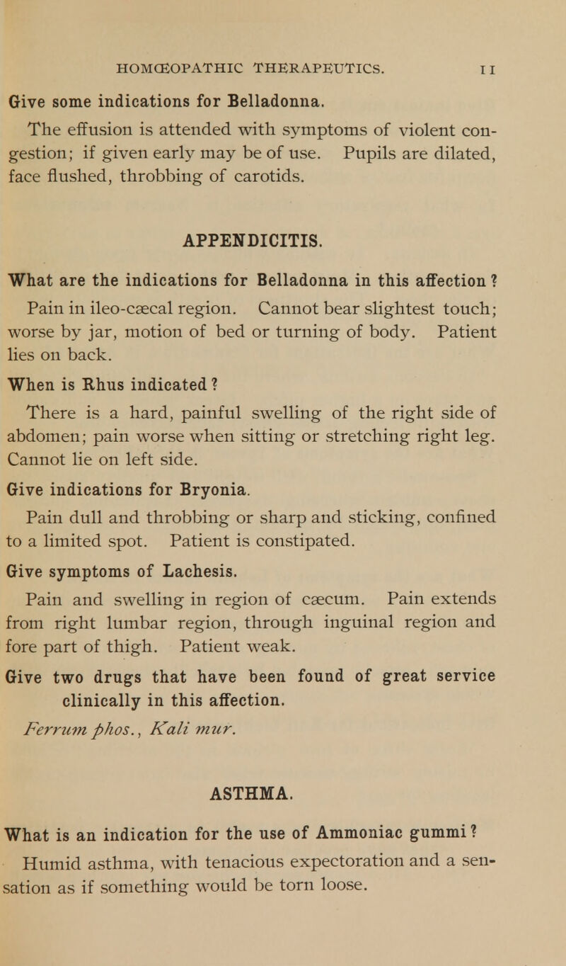 Give some indications for Belladonna. The effusion is attended with symptoms of violent con- gestion; if given early may be of use. Pupils are dilated, face flushed, throbbing of carotids. APPENDICITIS. What are the indications for Belladonna in this affection ? Pain in ileo-csecal region. Cannot bear slightest touch; worse by jar, motion of bed or turning of body. Patient lies on back. When is Rhus indicated ? There is a hard, painful swelling of the right side of abdomen; pain worse when sitting or stretching right leg. Cannot lie on left side. Give indications for Bryonia. Pain dull and throbbing or sharp and sticking, confined to a limited spot. Patient is constipated. Give symptoms of Lachesis. Pain and swelling in region of caecum. Pain extends from right lumbar region, through inguinal region and fore part of thigh. Patient weak. Give two drugs that have been found of great service clinically in this affection. Ferrum phos., Kali mur. ASTHMA. What is an indication for the use of Ammoniac gummi ? Humid asthma, with tenacious expectoration and a sen- sation as if something would be torn loose.