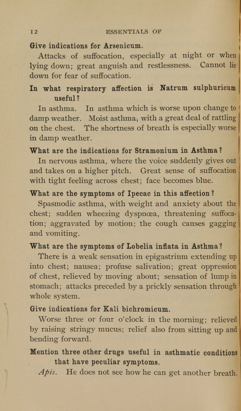 Give indications for Arsenicum. Attacks of suffocation, especially at night or when lying down; great anguish and restlessness. Cannot lie down for fear of suffocation. In what respiratory affection is Natrum sulphuricum useful? In asthma. In asthma which is worse upon change to damp weather. Moist asthma, with a great deal of rattling on the chest. The shortness of breath is especially worse in damp weather. What are the indications for Stramonium in Asthma ? In nervous asthma, where the voice suddenly gives out and takes on a higher pitch. Great sense of suffocation with tight feeling across chest; face becomes blue. What are the symptoms of Ipecac in this affection ? Spasmodic asthma, with weight and anxiety about the chest; sudden wheezing dyspnoea, threatening suffoca- tion; aggravated by motion; the cough causes gagging and vomiting. What are the symptoms of LoDelia inflata in Asthma? There is a weak sensation in epigastrium extending up into chest; nausea; profuse salivation; great oppression of chest, relieved by moving about; sensation of lump in stomach; attacks preceded by a prickly sensation through whole system. Give indications for Kali bichromicum. Worse three or four o'clock in the morning; relieved by raising stringy mucus; relief also from sitting up and bending forward. Mention three other drugs useful in asthmatic conditions that have peculiar symptoms. Apis. He does not see how he can get another breath.