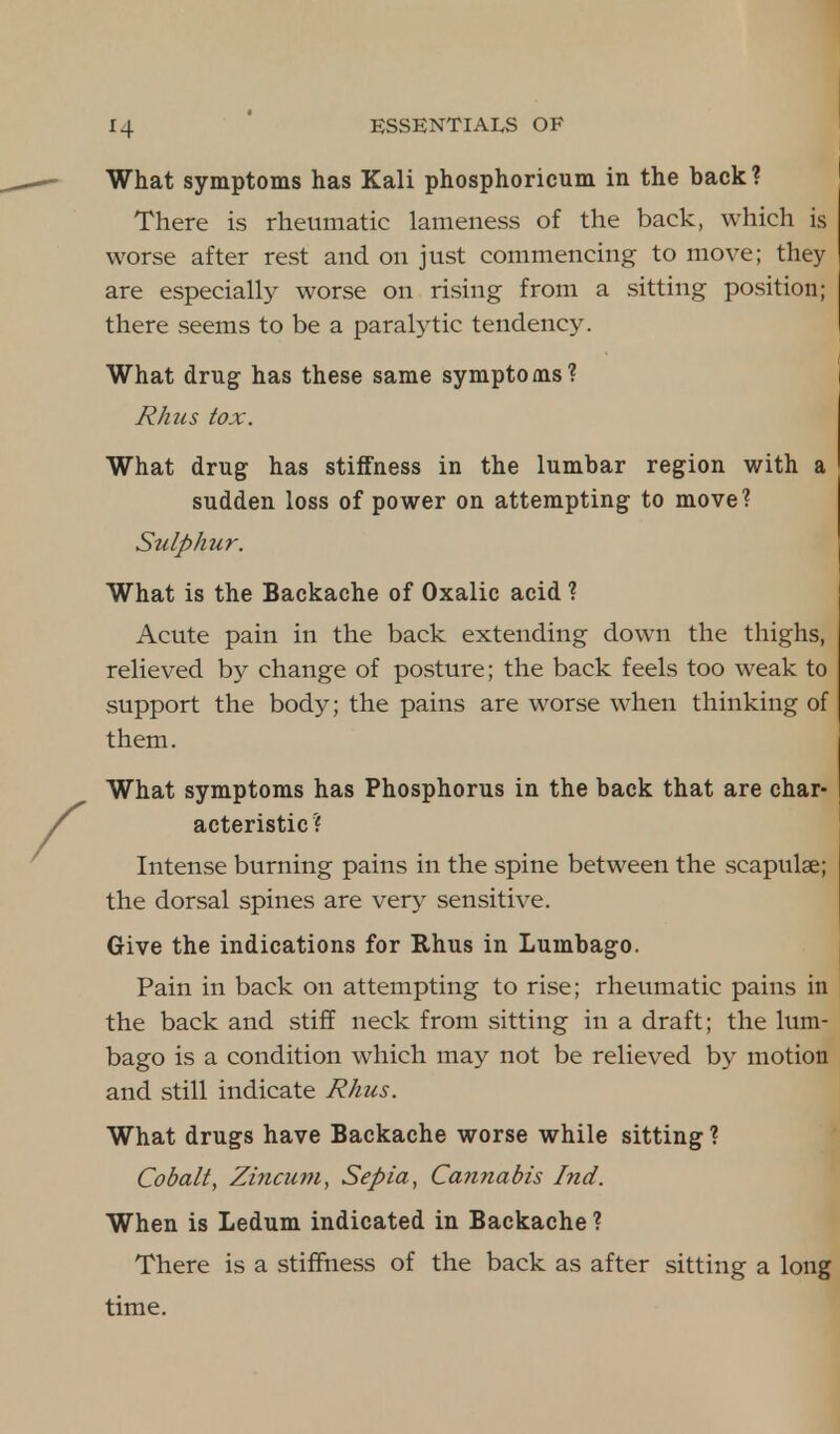 What symptoms has Kali phosphoricum in the back? There is rheumatic lameness of the back, which is worse after rest and on just commencing to move; they are especially worse on rising from a sitting position; there seems to be a paralytic tendency. What drug has these same symptoms? Rhus tox. What drug has stiffness in the lumbar region with a sudden loss of power on attempting to move? Sulphur. What is the Backache of Oxalic acid ? Acute pain in the back extending down the thighs, relieved by change of posture; the back feels too weak to support the body; the pains are worse when thinking of them. What symptoms has Phosphorus in the back that are char- acteristic? Intense burning pains in the spine between the scapulae; the dorsal spines are very sensitive. Give the indications for Rhus in Lumbago. Pain in back on attempting to rise; rheumatic pains in the back and stiff neck from sitting in a draft; the lum- bago is a condition which may not be relieved by motion and still indicate Rhus. What drugs have Backache worse while sitting ? Cobalt, Zincum, Sepia, Cannabis Ind. When is Ledum indicated in Backache ? There is a stiffness of the back as after sitting a long time.
