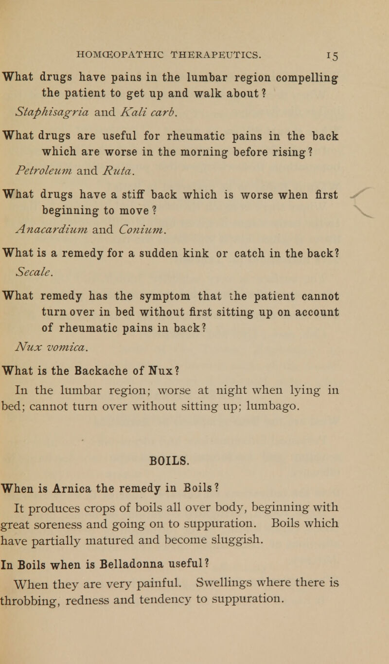 What drugs have pains in the lumbar region compelling the patient to get up and walk about ? Staphisagria and Kali card. What drugs are useful for rheumatic pains in the back which are worse in the morning before rising? Petroleum and Ruta. What drugs have a stiff back which is worse when first beginning to move ? Anacardium and Conhim. What is a remedy for a sudden kink or catch in the back? Secale. What remedy has the symptom that the patient cannot turn over in bed without first sitting up on account of rheumatic pains in back? Nux vomica. What is the Backache of Nux? In the lumbar region; worse at night when lying in bed; cannot turn over without sitting up; lumbago. BOILS. When is Arnica the remedy in Boils? It produces crops of boils all over body, beginning with great soreness and going on to suppuration. Boils which have partially matured and become sluggish. In Boils when is Belladonna useful? When they are very painful. Swellings where there is throbbing, redness and tendency to suppuration.