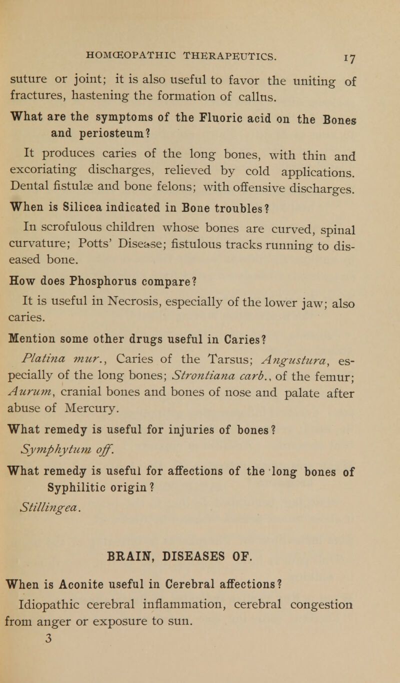 suture or joint; it is also useful to favor the uniting of fractures, hastening the formation of callus. What are the symptoms of the Fluoric acid on the Bones and periosteum? It produces caries of the long bones, with thin and excoriating discharges, relieved by cold applications. Dental fistulae and bone felons; with offensive discharges. When is Silicea indicated in Bone troubles? In scrofulous children whose bones are curved, spinal curvature; Potts' Disease; fistulous tracks running to dis- eased bone. How does Phosphorus compare? It is useful in Necrosis, especially of the lower jaw; also caries. Mention some other drugs useful in Caries? Platina mur., Caries of the Tarsus; Angus ttira, es- pecially of the long bones; Strontiana card., of the femur; Aurum, cranial bones and bones of nose and palate after abuse of Mercury. What remedy is useful for injuries of bones? Symphytum off. What remedy is useful for affections of the long bones of Syphilitic origin ? Stilling ea. BRAIN, DISEASES OF. When is Aconite useful in Cerebral affections? Idiopathic cerebral inflammation, cerebral congestion from anger or exposure to sun. 3