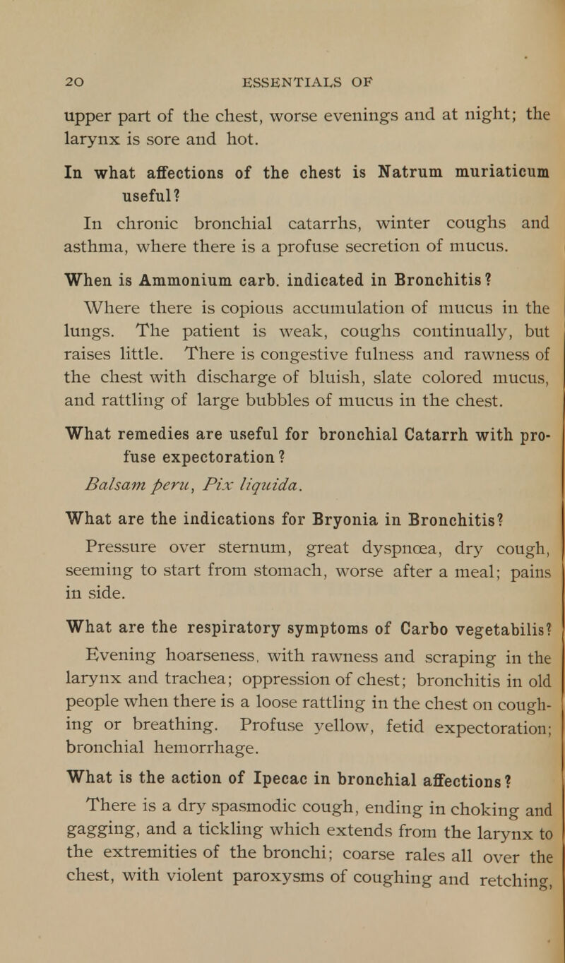 upper part of the chest, worse evenings and at night; the larynx is sore and hot. In what affections of the chest is Natrum muriaticum useful? In chronic bronchial catarrhs, winter coughs and asthma, where there is a profuse secretion of mucus. When is Ammonium carb. indicated in Bronchitis? Where there is copious accumulation of mucus in the lungs. The patient is weak, coughs continually, but raises little. There is congestive fulness and rawness of the chest with discharge of bluish, slate colored mucus, and rattling of large bubbles of mucus in the chest. What remedies are useful for bronchial Catarrh with pro- fuse expectoration? Balsam perzi, Pix liquida. What are the indications for Bryonia in Bronchitis? Pressure over sternum, great dyspnoea, dry cough, seeming to start from stomach, worse after a meal; pains in side. What are the respiratory symptoms of Carbo vegetabilis? Evening hoarseness, with rawness and scraping in the larynx and trachea; oppression of chest; bronchitis in old people when there is a loose rattling in the chest on cough- ing or breathing. Profuse yellow, fetid expectoration; bronchial hemorrhage. What is the action of Ipecac in bronchial affections? There is a dry spasmodic cough, ending in choking and gagging, and a tickling which extends from the larynx to the extremities of the bronchi; coarse rales all over the chest, with violent paroxysms of coughing and retching,