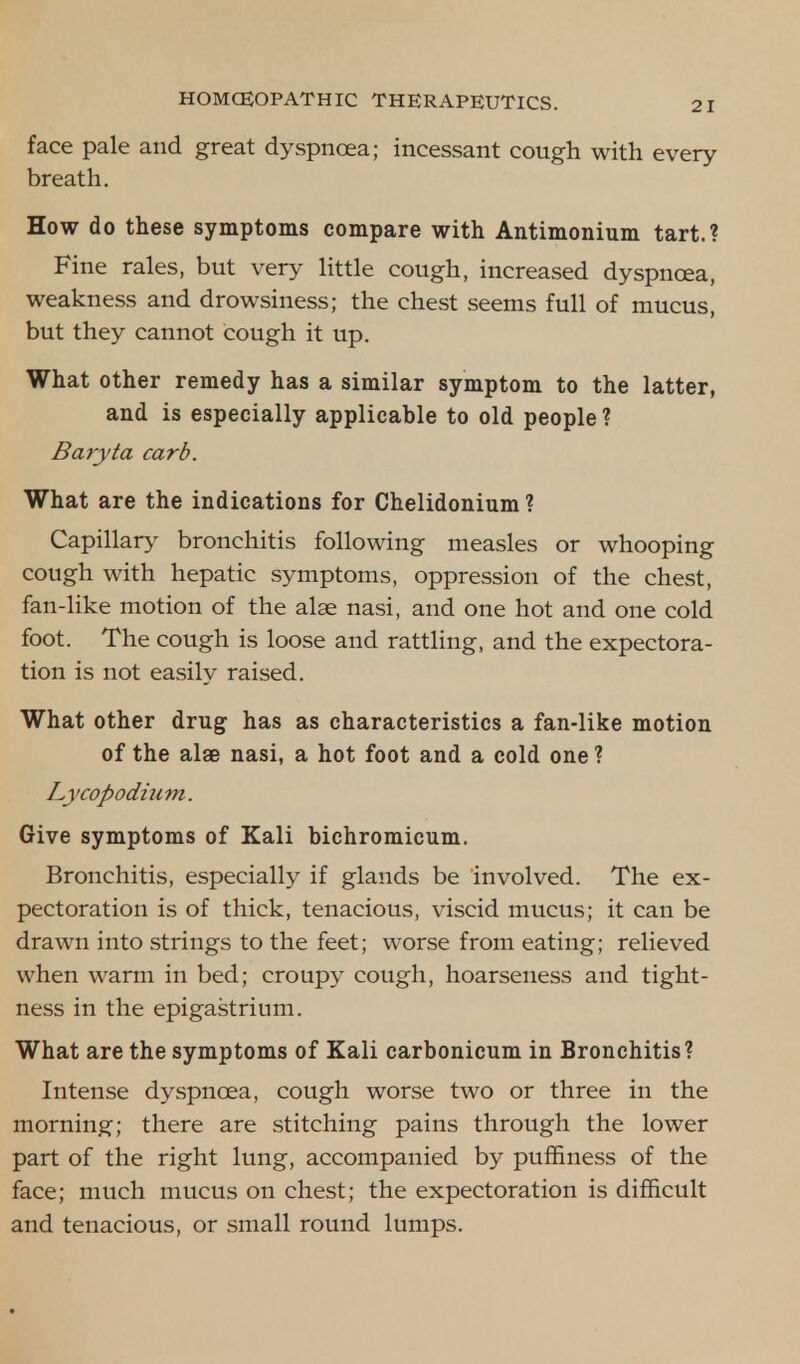 face pale and great dyspnoea; incessant cough with every breath. How do these symptoms compare with Antimonium tart.? Fine rales, but very little cough, increased dyspnoea, weakness and drowsiness; the chest seems full of mucus, but they cannot cough it up. What other remedy has a similar symptom to the latter, and is especially applicable to old people ? Baryta carb. What are the indications for Chelidonium ? Capillary bronchitis following measles or whooping cough with hepatic symptoms, oppression of the chest, fan-like motion of the alse nasi, and one hot and one cold foot. The cough is loose and rattling, and the expectora- tion is not easily raised. What other drug has as characteristics a fan-like motion of the alae nasi, a hot foot and a cold one ? Lycopodium. Give symptoms of Kali bichromicum. Bronchitis, especially if glands be involved. The ex- pectoration is of thick, tenacious, viscid mucus; it can be drawn into strings to the feet; worse from eating; relieved when warm in bed; croupy cough, hoarseness and tight- ness in the epigastrium. What are the symptoms of Kali carbonicum in Bronchitis? Intense dyspnoea, cough worse two or three in the morning; there are stitching pains through the lower part of the right lung, accompanied by puffiness of the face; much mucus on chest; the expectoration is difficult and tenacious, or small round lumps.