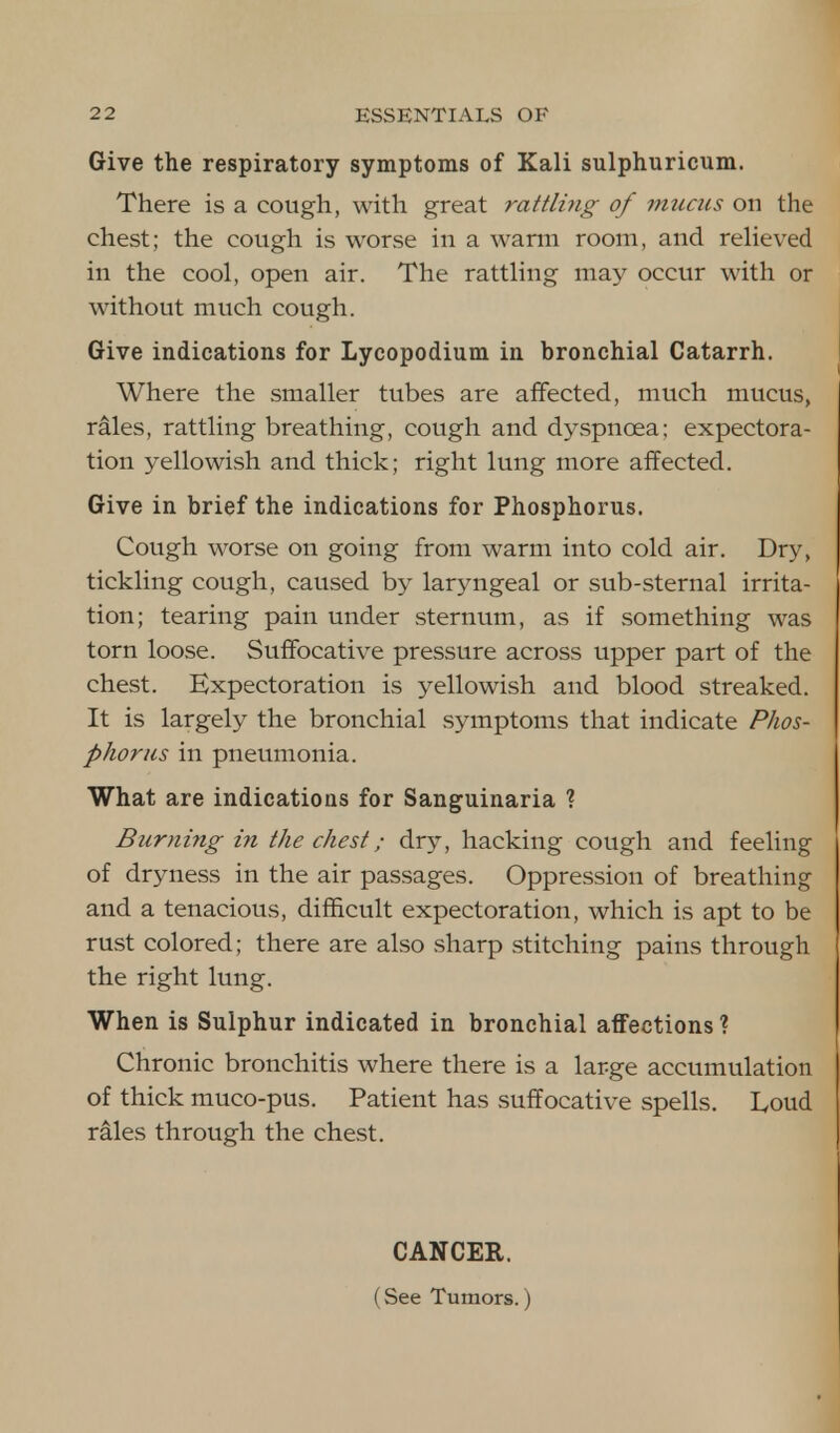 Give the respiratory symptoms of Kali sulphuricum. There is a cough, with great rattling of mucus on the chest; the cough is worse in a warm room, and relieved in the cool, open air. The rattling may occur with or without much cough. Give indications for Lycopodium in bronchial Catarrh. Where the smaller tubes are affected, much mucus, rales, rattling breathing, cough and dyspnoea; expectora- tion yellowish and thick; right lung more affected. Give in brief the indications for Phosphorus. Cough worse on going from warm into cold air. Dry, tickling cough, caused by laryngeal or sub-sternal irrita- tion; tearing pain under sternum, as if something was torn loose. Suffocative pressure across upper part of the chest. Expectoration is yellowish and blood streaked. It is largely the bronchial symptoms that indicate Phos- phorus in pneumonia. What are indications for Sanguinaria ? Burning in the chest; dry, hacking cough and feeling of dryness in the air passages. Oppression of breathing and a tenacious, difficult expectoration, which is apt to be rust colored; there are also sharp stitching pains through the right lung. When is Sulphur indicated in bronchial affections ? Chronic bronchitis where there is a large accumulation of thick muco-pus. Patient has suffocative spells. Loud rales through the chest. CANCEE. (See Tumors, j