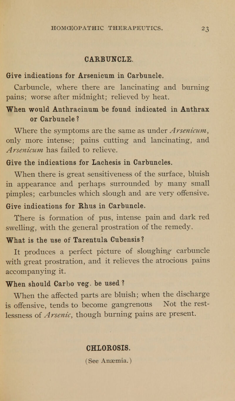 CARBUNCLE. Give indications for Arsenicum in Carbuncle. Carbuncle, where there are lancinating and burning pains; worse after midnight; relieved by heat. When would Anthracinum be found indicated in Anthrax or Carbuncle? Where the symptoms are the same as under Arsenicum, only more intense; pains cutting and lancinating, and Arsenicum has failed to relieve. Give the indications for Lachesis in Carbuncles. When there is great sensitiveness of the surface, bluish in appearance and perhaps surrounded by many small pimples; carbuncles which slough and are very offensive. Give indications for Rhus in Carbuncle. There is formation of pus, intense pain and dark red swelling, with the general prostration of the remedy. What is the use of Tarentula Cubensis ? It produces a perfect picture of sloughing carbuncle with great prostration, and it relieves the atrocious pains accompanying it. When should Carbo veg. be used ? When the affected parts are bluish; when the discharge is offensive, tends to become gangrenous Not the rest- lessness of Arsenic, though burning pains are present. CHLOROSIS. (See Anaemia.)