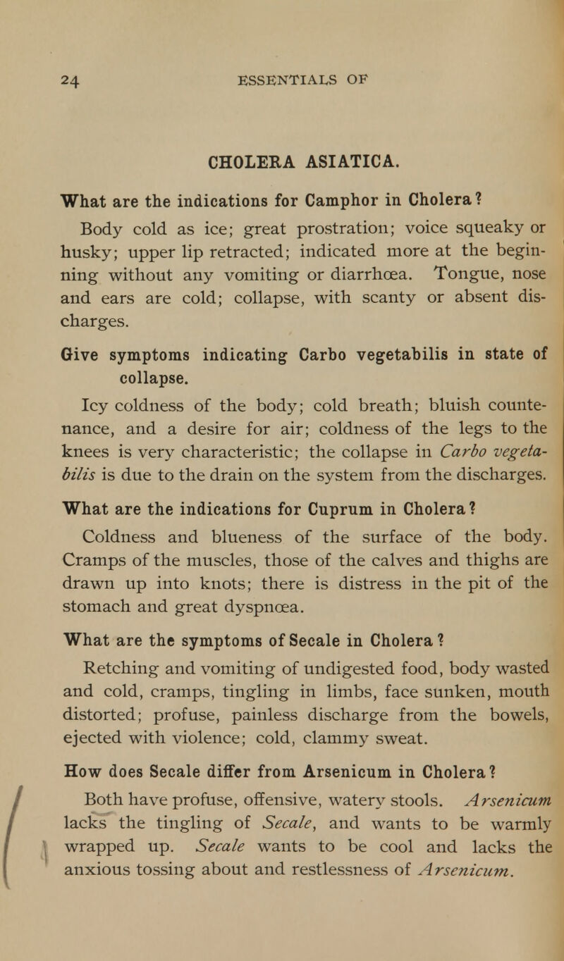 CHOLERA ASIATICA. What are the indications for Camphor in Cholera? Body cold as ice; great prostration; voice squeaky or husky; upper lip retracted; indicated more at the begin- ning without any vomiting or diarrhoea. Tongue, nose and ears are cold; collapse, with scanty or absent dis- charges. Give symptoms indicating Carbo vegetabilis in state of collapse. Icy coldness of the body; cold breath; bluish counte- nance, and a desire for air; coldness of the legs to the knees is very characteristic; the collapse in Carbo vegeta- bilis is due to the drain on the system from the discharges. What are the indications for Cuprum in Cholera ? Coldness and blueness of the surface of the body. Cramps of the muscles, those of the calves and thighs are drawn up into knots; there is distress in the pit of the stomach and great dyspnoea. What are the symptoms of Secale in Cholera? Retching and vomiting of undigested food, body wasted and cold, cramps, tingling in limbs, face sunken, mouth distorted; profuse, painless discharge from the bowels, ejected with violence; cold, clammy sweat. How does Secale differ from Arsenicum in Cholera? Both have profuse, offensive, watery stools. Arsenicum lacks the tingling of Secale, and wants to be warmly wrapped up. Secale wants to be cool and lacks the anxious tossing about and restlessness of Arsenicum.