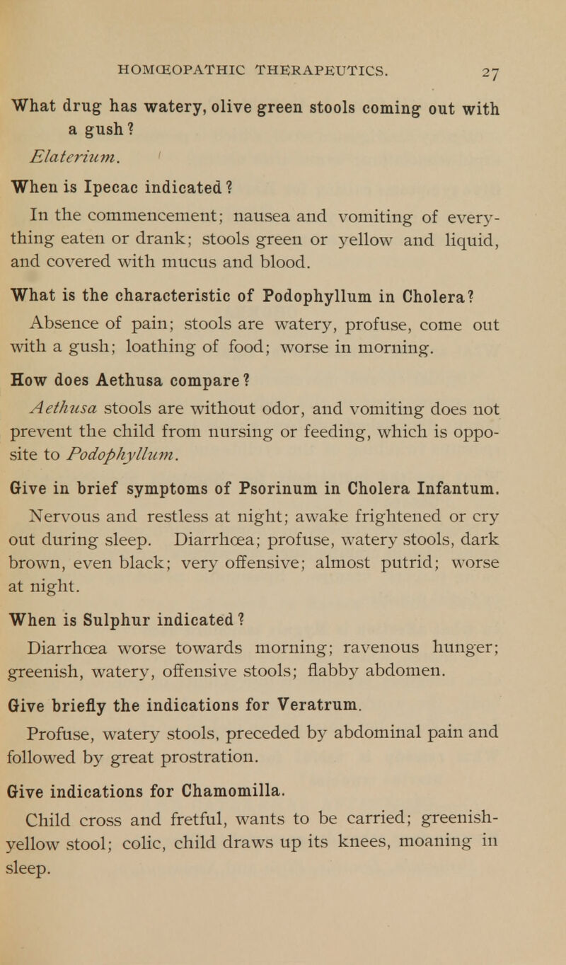 What drug has watery, olive green stools coming out with a gush? Elaterium. When is Ipecac indicated? In the commencement; nausea and vomiting of every- thing eaten or drank; stools green or yellow and liquid, and covered with mucus and blood. What is the characteristic of Podophyllum in Cholera? Absence of pain; stools are watery, profuse, come out with a gush; loathing of food; worse in morning. How does Aethusa compare ? Aethusa stools are without odor, and vomiting does not prevent the child from nursing or feeding, which is oppo- site to Podophyllum. Give in Drief symptoms of Psorinum in Cholera Infantum. Nervous and restless at night; awake frightened or cry out during sleep. Diarrhoea; profuse, watery stools, dark brown, even black; very offensive; almost putrid; worse at night. When is Sulphur indicated ? Diarrhoea worse towards morning; ravenous hunger; greenish, watery, offensive stools; flabby abdomen. Give briefly the indications for Veratrum. Profuse, watery stools, preceded by abdominal pain and followed by great prostration. Give indications for Chamomilla. Child cross and fretful, wants to be carried; greenish- yellow stool; colic, child draws up its knees, moaning in sleep.
