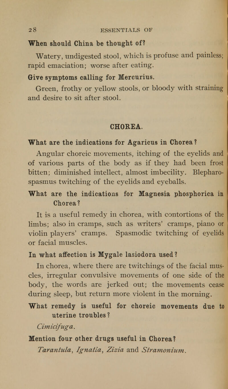 When should China be thought of? Watery, undigested stool, which is profuse and painless; rapid emaciation; worse after eating. Give symptoms calling for Mercurius. Green, frothy or yellow stools, or bloody with straining and desire to sit after stool. CHOREA. What are the indications for Agaricus in Chorea ? Angular choreic movements, itching of the eyelids and of various parts of the body as if they had been frost bitten; diminished intellect, almost imbecility. Blepharo- spasmus twitching of the eyelids and eyeballs. What are the indications for Magnesia phosphorica in Chorea? It is a useful remedy in chorea, with contortions of the limbs; also in cramps, such as writers' cramps, piano or violin players' cramps. Spasmodic twitching of eyelids or facial muscles. In what affection is Mygale lasiodora used? In chorea, where there are twitchings of the facial mus- cles, irregular convulsive movements of one side of the body, the words are jerked out; the movements cease during sleep, but return more violent in the morning. What remedy is useful for choreic movements due to uterine troubles? Cimicifuga. Mention four other drugs useful in Chorea? Tarantula, Ignatia, Zizia and Stramonium.