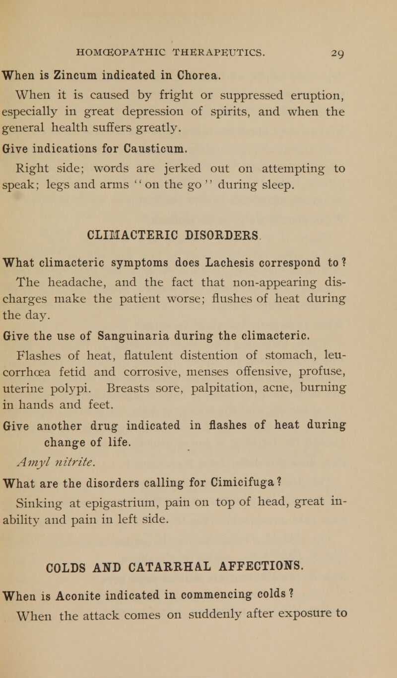 When is Zincum indicated in Chorea. When it is caused by fright or suppressed eruption, especially in great depression of spirits, and when the general health suffers greatly. Give indications for Causticum. Right side; words are jerked out on attempting to speak; legs and arms  on the go  during sleep. CLIMACTERIC DISORDERS What climacteric symptoms does Lachesis correspond to ? The headache, and the fact that non-appearing dis- charges make the patient worse; flushes of heat during the day. Give the use of Sanguinaria during the climacteric. Flashes of heat, flatulent distention of stomach, leu- corrhcea fetid and corrosive, menses offensive, profuse, uterine polypi. Breasts sore, palpitation, acne, burning in hands and feet. Give another drug indicated in flashes of heat during change of life. A my I nitrite. What are the disorders calling for Cimicifuga? Sinking at epigastrium, pain on top of head, great in- ability and pain in left side. COLDS AND CATARRHAL AFFECTIONS. When is Aconite indicated in commencing colds ? When the attack comes on suddenly after exposure to