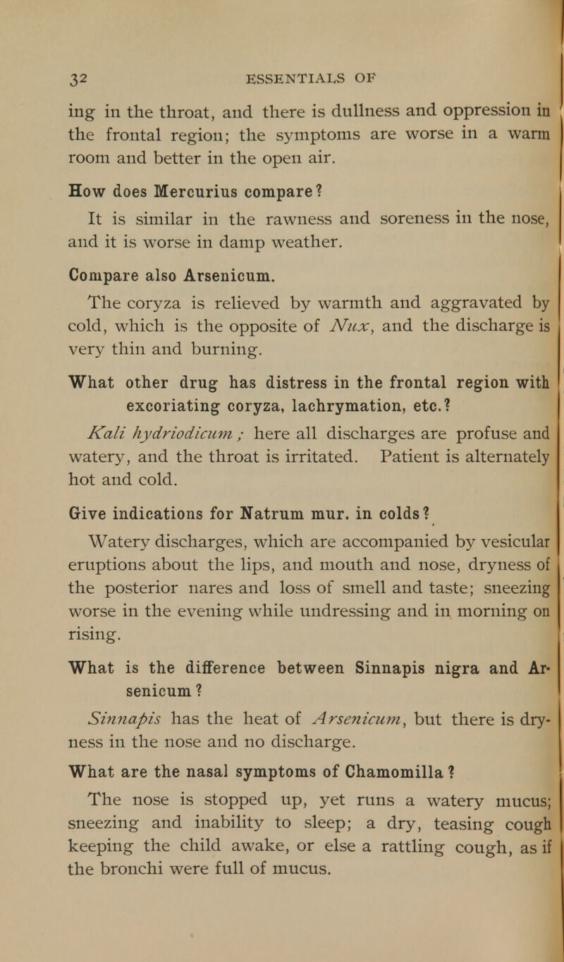 ing in the throat, and there is dullness and oppression in the frontal region; the symptoms are worse in a warm room and better in the open air. How does Mercurius compare? It is similar in the rawness and soreness in the nose, and it is worse in damp weather. Compare also Arsenicum. The coryza is relieved by warmth and aggravated by cold, which is the opposite of Nux, and the discharge is very thin and burning. What other drug has distress in the frontal region with excoriating coryza, lachrymation, etc.? Kali hydriodicum ; here all discharges are profuse and watery, and the throat is irritated. Patient is alternately hot and cold. Give indications for Natrum mur. in colds? Watery discharges, which are accompanied by vesicular eruptions about the lips, and mouth and nose, dryness of the posterior nares and loss of smell and taste; sneezing worse in the evening while undressing and in morning on rising. What is the difference between Sinnapis nigra and Ar- senicum ? Sinnapis has the heat of Arsenicum, but there is dry- ness in the nose and no discharge. What are the nasal symptoms of Chamomilla ? The nose is stopped up, yet runs a watery mucus; sneezing and inability to sleep; a dry, teasing cough keeping the child awake, or else a rattling cough, as if the bronchi were full of mucus.