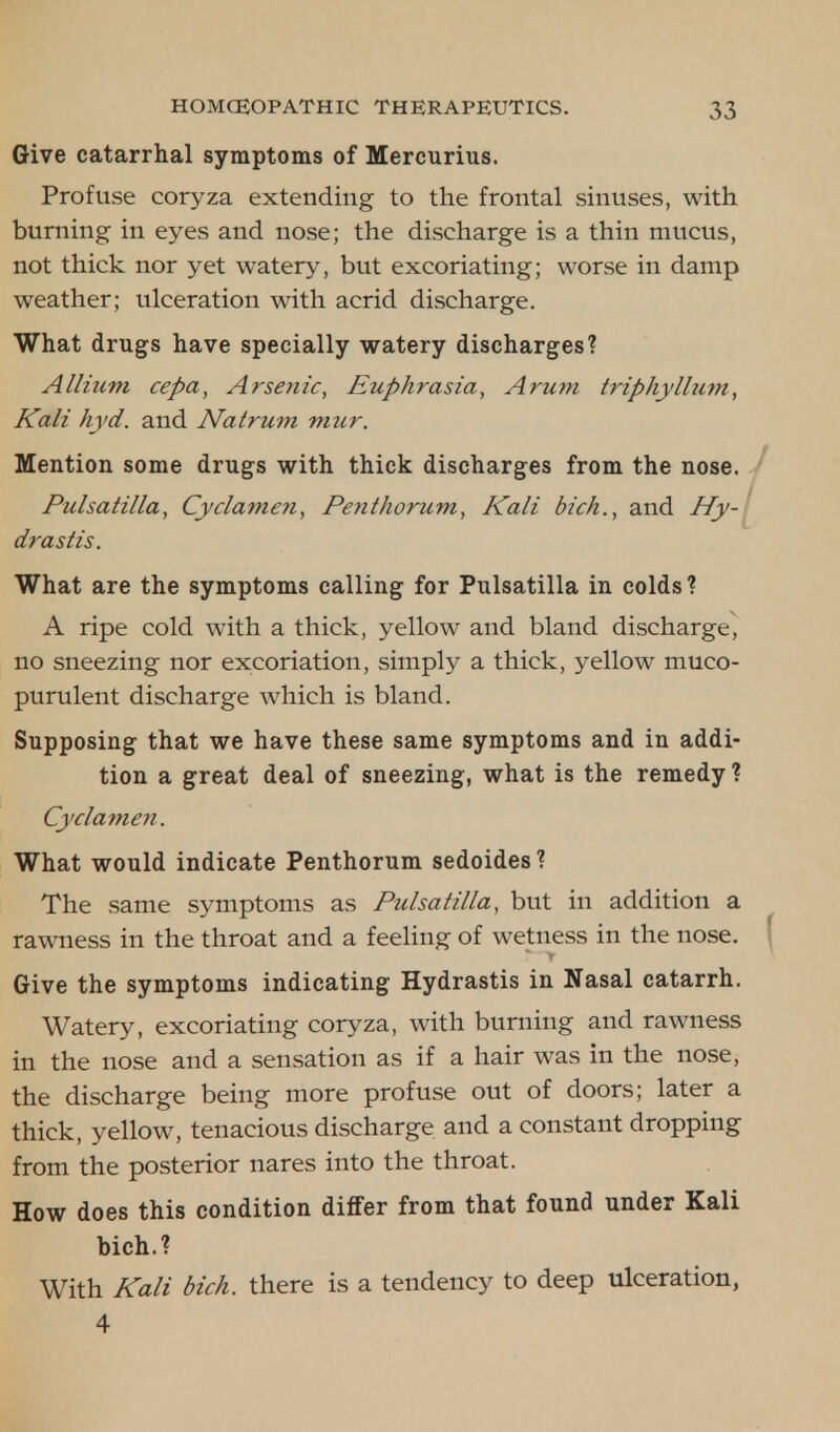 Give catarrhal symptoms of Mercurius. Profuse coryza extending to the frontal sinuses, with burning in eyes and nose; the discharge is a thin mucus, not thick nor yet watery, but excoriating; worse in damp weather; ulceration with acrid discharge. What drugs have specially watery discharges? Allium cepa, Arsenic, Euphrasia, Arum triphyllum, Kali hyd. and Nat rum mur. Mention some drugs with thick discharges from the nose. Pulsatilla, Cyclamen, Penthorum, Kali bich., and Hy- drastis. What are the symptoms calling for Pulsatilla in colds? A ripe cold with a thick, yellow and bland discharge, no sneezing nor excoriation, simply a thick, yellow muco- purulent discharge which is bland. Supposing that we have these same symptoms and in addi- tion a great deal of sneezing, what is the remedy? Cyclamen. What would indicate Penthorum sedoides ? The same symptoms as Pulsatilla, but in addition a rawness in the throat and a feeling of wetness in the nose. Give the symptoms indicating Hydrastis in Nasal catarrh. Watery, excoriating coryza, with burning and rawness in the nose and a sensation as if a hair was in the nose, the discharge being more profuse out of doors; later a thick, yellow, tenacious discharge and a constant dropping from the posterior nares into the throat. How does this condition differ from that found under Kali bich.? With Kali bich. there is a tendency to deep ulceration, 4