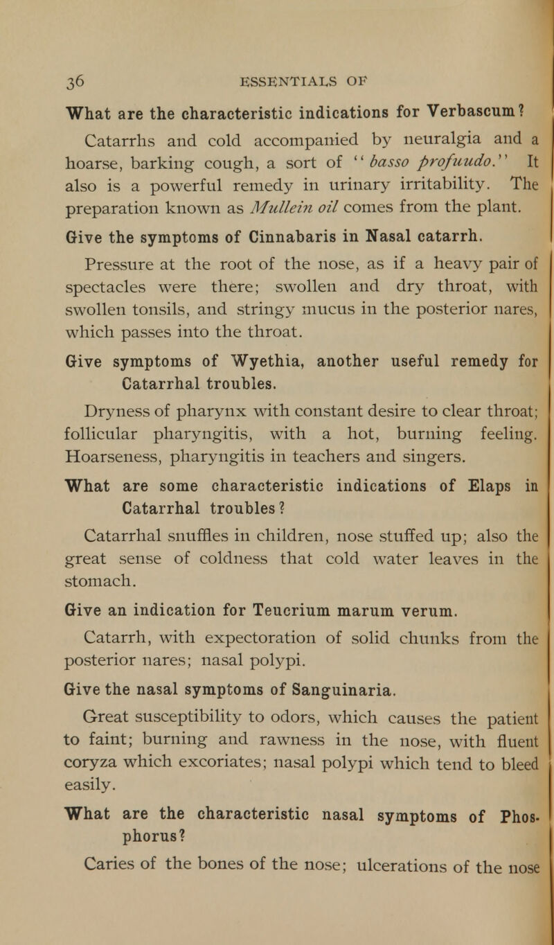 What are the characteristic indications for Verbascum? Catarrhs and cold accompanied by neuralgia and a hoarse, barking cough, a sort of basso profuudo. It also is a powerful remedy in urinary irritability. The preparation known as Mullein oil comes from the plant. Give the symptoms of Cinnabaris in Nasal catarrh. Pressure at the root of the nose, as if a heavy pair of spectacles were there; swollen and dry throat, with swollen tonsils, and stringy mucus in the posterior nares, which passes into the throat. Give symptoms of Wyethia, another useful remedy for Catarrhal troubles. Dryness of pharynx with constant desire to clear throat; follicular pharyngitis, with a hot, burning feeling. Hoarseness, pharyngitis in teachers and singers. What are some characteristic indications of Elaps in Catarrhal troubles? Catarrhal snuffles in children, nose stuffed up; also the great sense of coldness that cold water leaves in the stomach. Give an indication for Teucrium marum verum. Catarrh, with expectoration of solid chunks from the posterior nares; nasal polypi. Give the nasal symptoms of Sanguinaria. Great susceptibility to odors, which causes the patient to faint; burning and rawness in the nose, with fluent coryza which excoriates; nasal polypi which tend to bleed easily. What are the characteristic nasal symptoms of Phos- phorus? Caries of the bones of the nose; ulcerations of the nose