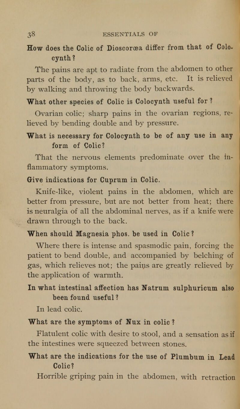 How does the Colic of Dioscoroea differ from that of Colo- cynth ? The pains are apt to radiate from the abdomen to other parts of the body, as to back, arms, etc. It is relieved by walking and throwing the body backwards. What other species of Colic is Colocynth useful for ? Ovarian colic; sharp pains in the ovarian regions, re- lieved by bending double and by pressure. What is necessary for Colocynth to be of any use in any form of Colic? That the nervous elements predominate over the in- flammatory symptoms. Give indications for Cuprum in Colic. Knife-like, violent pains in the abdomen, which are better from pressure, but are not better from heat; there is neuralgia of all the abdominal nerves, as if a knife were drawn through to the back. When should Magnesia phos. be used in Colic? Where there is intense and spasmodic pain, forcing the patient to bend double, and accompanied by belching of gas, which relieves not; the pains are greatly relieved by the application of warmth. In what intestinal affection has Natrum sulphuricum also been found useful ? In lead colic. What are the symptoms of Nux in colic ? Flatulent colic with desire to stool, and a sensation as if the intestines were squeezed between stones. What are the indications for the use of Plumbum in Lead Colic? Horrible griping pain in the abdomen, with retraction