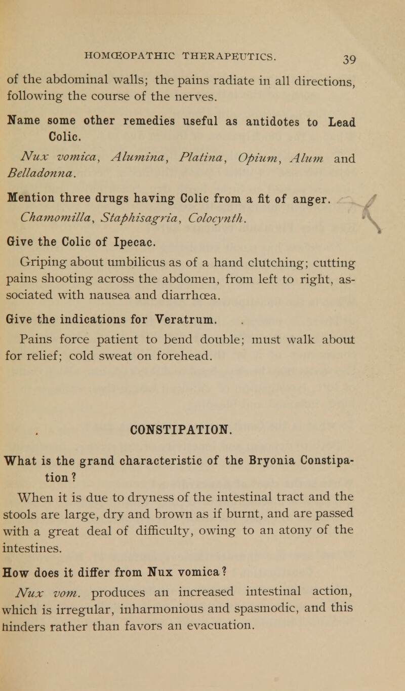 of the abdominal walls; the pains radiate in all directions, following the course of the nerves. Name some other remedies useful as antidotes to Lead Colic. Nux vomica, Alumina, Platina, Opium, Alum and Belladonna. Mention three drugs having Colic from a fit of anger. Chamomilla, Staphisagria, Colocvnth. Give the Colic of Ipecac. Griping about umbilicus as of a hand clutching; cutting pains shooting across the abdomen, from left to right, as- sociated with nausea and diarrhoea. Give the indications for Veratrum. Pains force patient to bend double; must walk about for relief; cold sweat on forehead. CONSTIPATION. What is the grand characteristic of the Bryonia Constipa- tion ? When it is due to dryness of the intestinal tract and the stools are large, dry and brown as if burnt, and are passed with a great deal of difficulty, owing to an atony of the intestines. How does it differ from Nux vomica? Nux vom. produces an increased intestinal action, which is irregular, inharmonious and spasmodic, and this hinders rather than favors an evacuation.