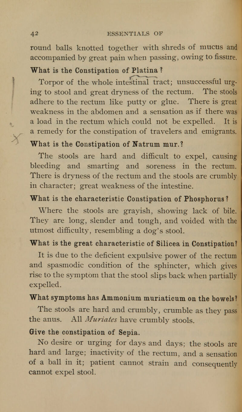 round balls knotted together with shreds of mucus and accompanied by great pain when passing, owing to fissure. What is the Constipation of Platina ? Torpor of the whole intestinaTTract; unsuccessful urg- ing to stool and great dryness of the rectum. The stools adhere to the rectum like putty or glue. There is great weakness in the abdomen and a sensation as if there was a load in the rectum which could not be expelled. It is a remedy for the constipation of travelers and emigrants. What is the Constipation of Natrum mur.? The stools are hard and difficult to expel, causing bleeding and smarting and soreness in the rectum. There is dryness of the rectum and the stools are crumbly in character; great weakness of the intestine. What is the characteristic Constipation of Phosphorus? Where the stools are grayish, showing lack of bile. They are long, slender and tough, and voided with the utmost difficulty, resembling a dog's stool. What is the great characteristic of Silicea in Constipation? It is due to the deficient expulsive power of the rectum and spasmodic condition of the sphincter, which gives rise to the symptom that the stool slips back when partially expelled. What symptoms has Ammonium muriaticum on the bowels? The stools are hard and crumbly, crumble as they pass the anus. All Muriates have crumbly stools. Give the constipation of Sepia. No desire or urging for days and days; the stools are hard and large; inactivity of the rectum, and a sensation of a ball in it; patient cannot strain and consequently cannot expel stool.