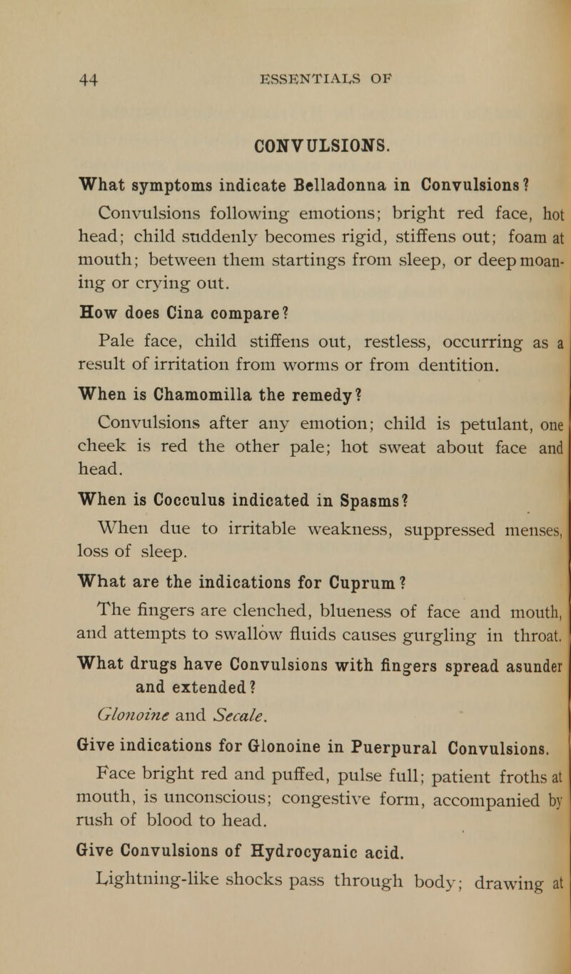 CONVULSIONS. What symptoms indicate Belladonna in Convulsions ? Convulsions following emotions; bright red face, hot head; child suddenly becomes rigid, stiffens out; foam at mouth; between them startings from sleep, or deep moan- ing or crying out. How does Cina compare? Pale face, child stiffens out, restless, occurring as a result of irritation from worms or from dentition. When is Chamomilla the remedy? Convulsions after any emotion; child is petulant, one cheek is red the other pale; hot sweat about face and head. When is Cocculus indicated in Spasms? When due to irritable weakness, suppressed menses, loss of sleep. What are the indications for Cuprum ? The fingers are clenched, blueness of face and mouth, and attempts to swallow fluids causes gurgling in throat. What drugs have Convulsions with fingers spread asunder and extended ? Glonoine and Secale. Give indications for Glonoine in Puerpural Convulsions. Face bright red and puffed, pulse full; patient froths at mouth, is unconscious; congestive form, accompanied by rush of blood to head. Give Convulsions of Hydrocyanic acid. Lightning-like shocks pass through body; drawing at