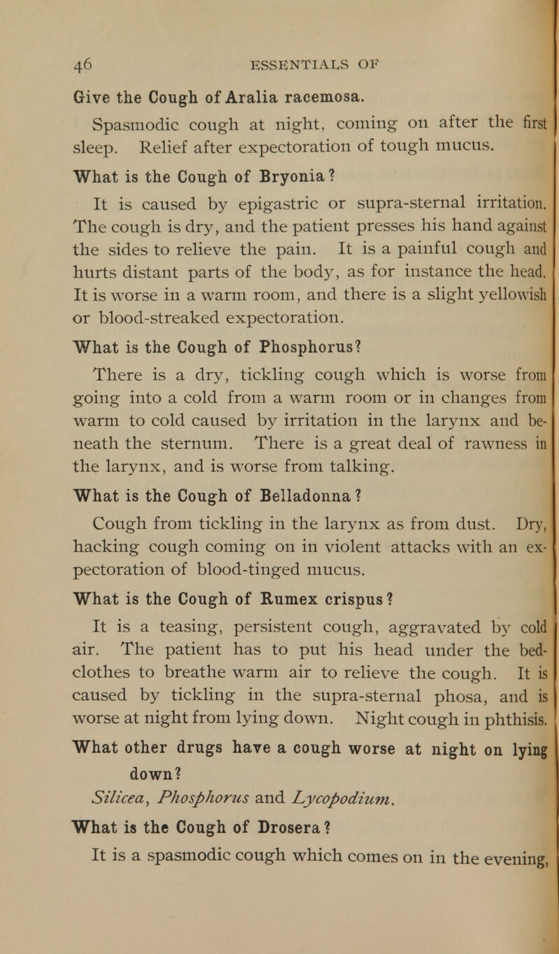 Give the Cough of Aralia racemosa. Spasmodic cough at night, coming on after the first sleep. Relief after expectoration of tough mucus. What is the Cough of Bryonia? It is caused by epigastric or supra-sternal irritation. The cough is dry, and the patient presses his hand against the sides to relieve the pain. It is a painful cough and hurts distant parts of the body, as for instance the head. It is worse in a warm room, and there is a slight yellowish or blood-streaked expectoration. What is the Cough of Phosphorus? There is a dry, tickling cough which is worse from going into a cold from a warm room or in changes from warm to cold caused by irritation in the larynx and be- neath the sternum. There is a great deal of rawness in the larynx, and is worse from talking. What is the Cough of Belladonna ? Cough from tickling in the larynx as from dust. Dry, hacking cough coming on in violent attacks with an ex- pectoration of blood-tinged mucus. What is the Cough of Rumex crispus ? It is a teasing, persistent cough, aggravated by cold air. The patient has to put his head under the bed- clothes to breathe warm air to relieve the cough. It is caused by tickling in the supra-sternal phosa, and is worse at night from lying down. Night cough in phthisis. What other drugs have a cough worse at night on lying down? Silicea, Phosphorus and Lycopodium. What is the Cough of Drosera ? It is a spasmodic cough which comes on in the evening,