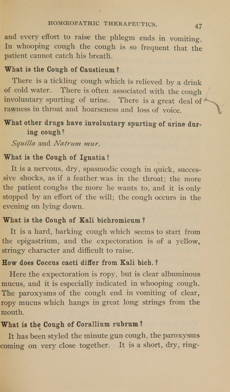 and every effort to raise the phlegm ends in vomiting. In whooping cough the cough is so frequent that the patient cannot catch his breath. What is the Cough of Causticum? There is a tickling cough which is relieved by a drink of cold water. There is often associated with the cough involuntary spurting of urine. There is a great deal of rawness in throat and hoarseness and loss of voice. What other drugs have involuntary spurting of urine dur- ing cough? Squilla and Natrum mur. What is the Cough of Ignatia1? It is a nervous, dry, spasmodic cough in quick, succes- sive shocks, as if a feather was in the throat; the more the patient coughs the more he wants to, and it is only stopped by an effort of the will; the cough occurs in the evening on lying down. What is the Cough of Kali bichromicum ? It is a hard, barking cough which seems to start from the epigastrium, and the expectoration is of a yellow, stringy character and difficult to raise. How does Coccus cacti differ from Kali bich. ? Here the expectoration is ropy, but is clear albuminous mucus, and it is especially indicated in whooping cough. The paroxysms of the cough end in vomiting of clear, ropy mucus which hangs in great long strings from the mouth. What is the Cough of Corallium rubrum ? It has been styled the minute gun cough, the paroxysms coming on very close together. It is a short, dry, ring-