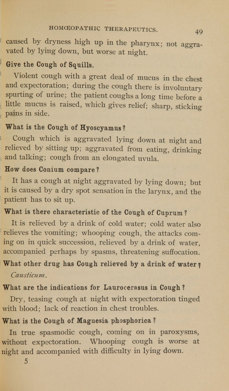caused by dryness high up in the pharynx; not aggra- vated by lying down, but worse at night. Give the Cough of Squills. Violent cough with a great deal of mucus in the chest and expectoration; during the cough there is involuntary spurting of urine; the patient coughs a long time before a little mucus is raised, which gives relief; sharp, sticking pains in side. What is the Cough of Hyoscyamus? Cough which is aggravated lying down at night and relieved by sitting up; aggravated from eating, drinking and talking; cough from an elongated uvula. How does Conium compare? It has a cough at night aggravated by lying down; but it is caused by a dry spot sensation in the larynx, and the patient has to sit up. What is there characteristic of the Cough of Cuprum ? It is relieved by a drink of cold water; cold water also relieves the vomiting; whooping cough, the attacks com- ing on in quick succession, relieved by a drink of water, accompanied perhaps by spasms, threatening suffocation. What other drug has Cough relieved by a drink of water? Causticum. What are the indications for Laurocerasus in Cough? Dry, teasing cough at night with expectoration tinged with blood; lack of reaction in chest troubles. What is the Cough of Magnesia phosphorica ? In true spasmodic cough, coming on in paroxysms, without expectoration. Whooping cough is worse at night and accompanied with difficulty in lying down. 5