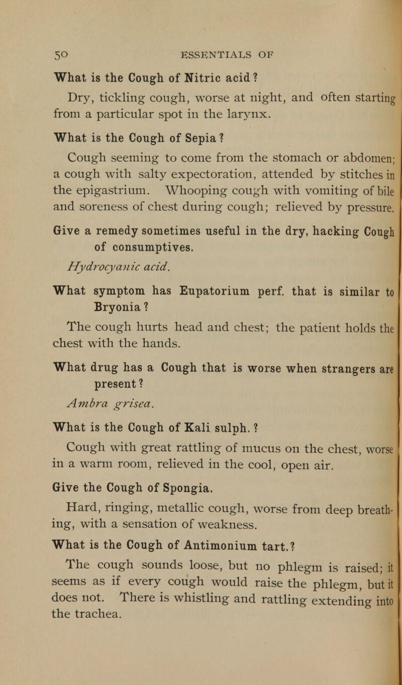 What is the Cough of Nitric acid ? Dry, tickling cough, worse at night, and often starting from a particular spot in the larynx. What is the Cough of Sepia ? Cough seeming to come from the stomach or abdomen; a cough with salty expectoration, attended by stitches in the epigastrium. Whooping cough with vomiting of bile and soreness of chest during cough; relieved by pressure. Give a remedy sometimes useful in the dry, hacking Cough of consumptives. Hydrocyanic acid. What symptom has Eupatorium perf. that is similar to Bryonia ? The cough hurts head and chest; the patient holds the chest with the hands. What drug has a Cough that is worse when strangers are present ? Ambra grisea. What is the Cough of Kali sulph. ? Cough with great rattling of mucus on the chest, worse in a warm room, relieved in the cool, open air. Give the Cough of Spongia. Hard, ringing, metallic cough, worse from deep breath- ing, with a sensation of weakness. What is the Cough of Antimonium tart.? The cough sounds loose, but no phlegm is raised; it seems as if every cough would raise the phlegm, but it does not. There is whistling and rattling extending into the trachea.