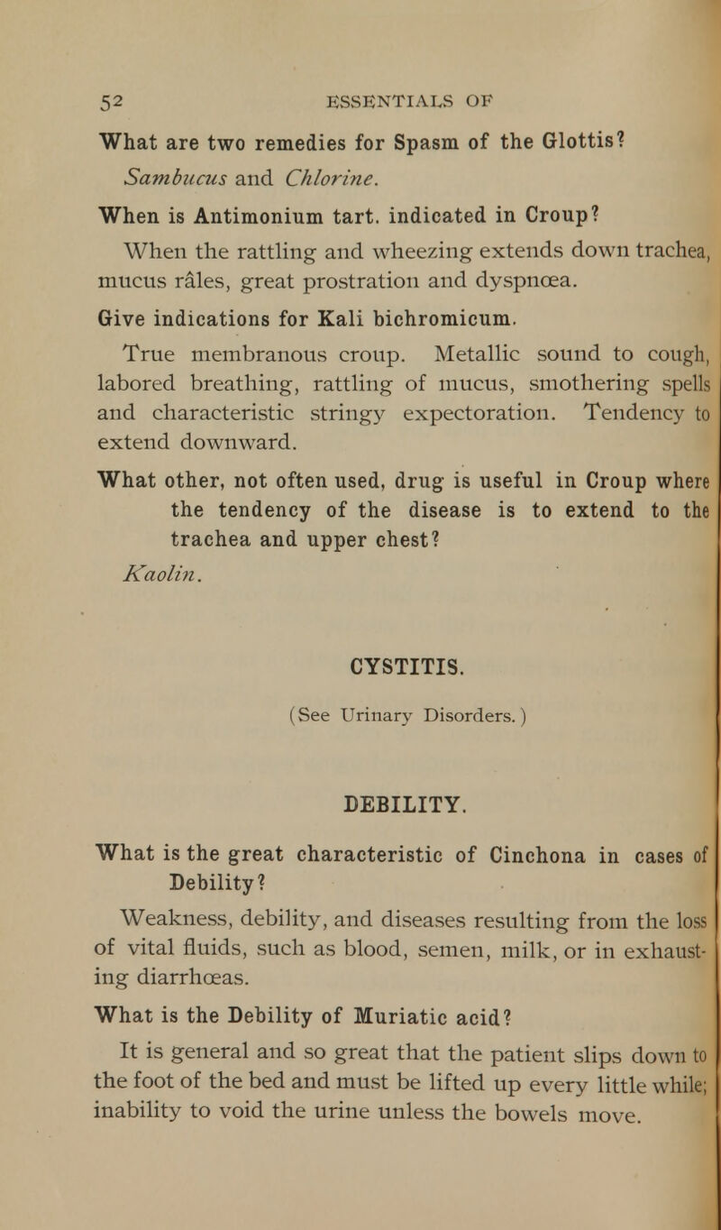 What are two remedies for Spasm of the Glottis? Sambucus and Chlorine. When is Antimonium tart, indicated in Croup? When the rattling and wheezing extends down trachea, mucus rales, great prostration and dyspnoea. Give indications for Kali bichromicum. True membranous croup. Metallic sound to cough, labored breathing, rattling of mucus, smothering spells and characteristic stringy expectoration. Tendency to extend downward. What other, not often used, drug is useful in Croup where the tendency of the disease is to extend to the trachea and upper chest? Kaolin. CYSTITIS. (See Urinary Disorders.) DEBILITY. What is the great characteristic of Cinchona in cases of Debility? Weakness, debility, and diseases resulting from the loss of vital fluids, such as blood, semen, milk, or in exhaust- ing diarrhoeas. What is the Debility of Muriatic acid? It is general and so great that the patient slips down to the foot of the bed and must be lifted up every little while; inability to void the urine unless the bowels move.
