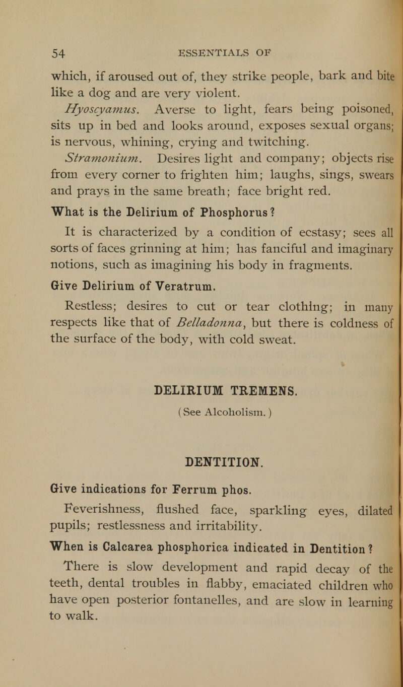 which, if aroused out of, they strike people, bark and bite like a dog and are very violent. Hyoscyamus. Averse to light, fears being poisoned, sits up in bed and looks around, exposes sexual organs; is nervous, whining, crying and twitching. Stramonium. Desires light and company; objects rise from every corner to frighten him; laughs, sings, swears and prays in the same breath; face bright red. What is the Delirium of Phosphorus ? It is characterized by a condition of ecstasy; sees all sorts of faces grinning at him; has fanciful and imaginary notions, such as imagining his body in fragments. Give Delirium of Veratrum. Restless; desires to cut or tear clothing; in many respects like that of Belladonna, but there is coldness of the surface of the body, with cold sweat. DELIRIUM TREMENS. (See Alcoholism.) DENTITION. Give indications for Ferrum phos. Feverishness, flushed face, sparkling eyes, dilated pupils; restlessness and irritability. When is Calcarea phosphorica indicated in Dentition? There is slow development and rapid decay of the teeth, dental troubles in flabby, emaciated children who have open posterior fontanelles, and are slow in learning to walk.