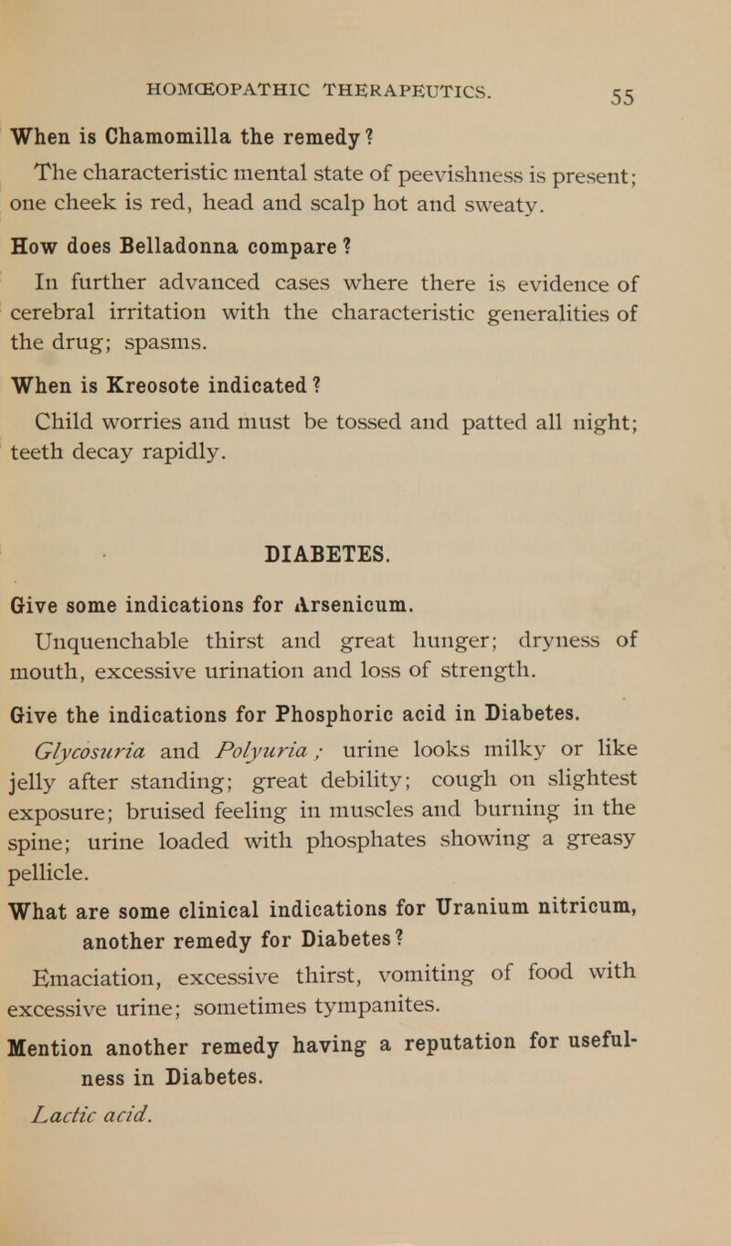 When is Chamomilla the remedy? The characteristic mental state of peevishness is present; one cheek is red, head and scalp hot and sweaty. How does Belladonna compare ? In further advanced cases where there is evidence of cerebral irritation with the characteristic generalities of the drug; spasms. When is Kreosote indicated ? Child worries and must be tossed and patted all night; teeth decay rapidly. DIABETES. Give some indications for Arsenicum. Unquenchable thirst and great hunger; dryness of mouth, excessive urination and loss of strength. Give the indications for Phosphoric acid in Diabetes. Glycosuria and Polyuria; urine looks milky or like jelly after standing; great debility; cough on slightest exposure; bruised feeling in muscles and burning in the spine; urine loaded with phosphates showing a greasy pellicle. What are some clinical indications for Uranium nitricum, another remedy for Diabetes? Emaciation, excessive thirst, vomiting of food with excessive urine; sometimes tympanites. Mention another remedy having a reputation for useful- ness in Diabetes. Lactic acid.