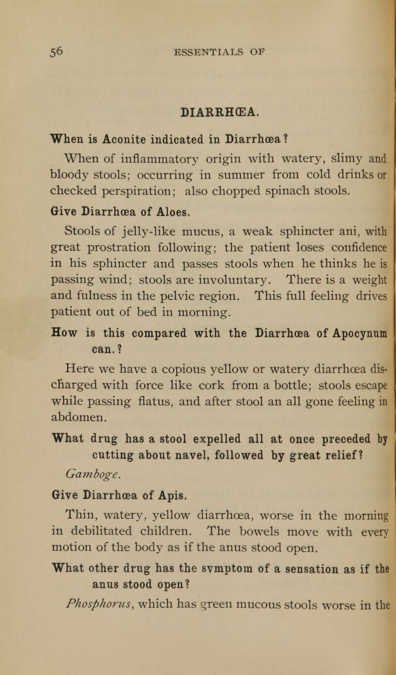 DIARRHCEA. When is Aconite indicated in Diarrhoea? When of inflammatory origin with watery, slimy and bloody stools; occurring in summer from cold drinks or checked perspiration; also chopped spinach stools. Give Diarrhoea of Aloes. Stools of jelly-like mucus, a weak sphincter ani, with great prostration following; the patient loses confidence in his sphincter and passes stools when he thinks he is passing wind; stools are involuntary. There is a weight and fulness in the pelvic region. This full feeling drives patient out of bed in morning. How is this compared with the Diarrhoea of Apocynum can. ? Here we have a copious yellow or watery diarrhoea dis- charged with force like cork from a bottle; stools escape while passing flatus, and after stool an all gone feeling in abdomen. What drug has a stool expelled all at once preceded by cutting about navel, followed by great relief? Gamboge. Give Diarrhoea of Apis. Thin, watery, yellow diarrhoea, worse in the morning in debilitated children. The bowels move with every motion of the body as if the anus stood open. What other drug has the svmptom of a sensation as if the anus stood open? Phosphorus, which has green mucous stools worse in the