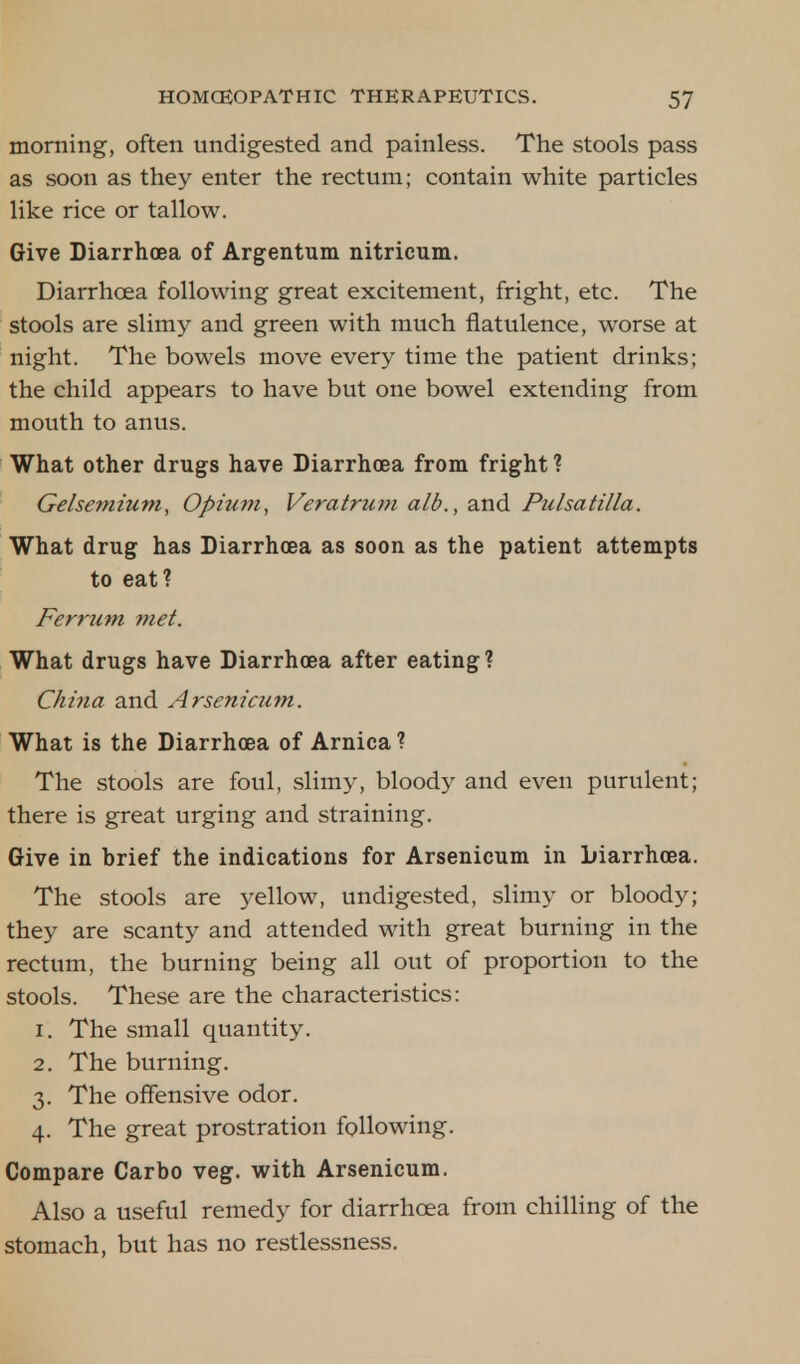 morning, often undigested and painless. The stools pass as soon as they enter the rectum; contain white particles like rice or tallow. Give Diarrhoea of Argentum nitricum. Diarrhoea following great excitement, fright, etc. The stools are slimy and green with much flatulence, worse at night. The bowels move every time the patient drinks; the child appears to have but one bowel extending from mouth to anus. What other drugs have Diarrhoea from fright ? Gelsemium, Opium, Veratrum alb., and Pulsatilla. What drug has Diarrhoea as soon as the patient attempts to eat? Ferrum met. What drugs have Diarrhoea after eating? China and Arsenicum. What is the Diarrhoea of Arnica? The stools are foul, slimy, bloody and even purulent; there is great urging and straining. Give in brief the indications for Arsenicum in Diarrhoea. The stools are yellow, undigested, slimy or bloody; they are scanty and attended with great burning in the rectum, the burning being all out of proportion to the stools. These are the characteristics: 1. The small quantity. 2. The burning. 3. The offensive odor. 4. The great prostration following. Compare Carbo veg. with Arsenicum. Also a useful remedy for diarrhoea from chilling of the stomach, but has no restlessness.