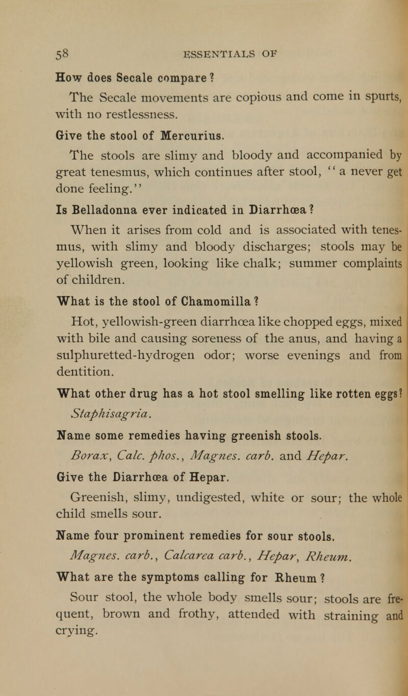 How does Secale compare ? The Secale movements are copious and come in spurts, with no restlessness. Give the stool of Mercurius. The stools are slimy and bloody and accompanied by great tenesmus, which continues after stool,  a never get done feeling. Is Belladonna ever indicated in Diarrhoea? When it arises from cold and is associated with tenes- mus, with slimy and bloody discharges; stools may be yellowish green, looking like chalk; summer complaints of children. What is the stool of Chamomilla ? Hot, yellowish-green diarrhoea like chopped eggs, mixed with bile and causing soreness of the anus, and having a sulphuretted-hydrogen odor; worse evenings and from dentition. What other drug has a hot stool smelling like rotten eggs? Staphisagria. Name some remedies having greenish stools. Borax, Calc. phos., Magnes. card, and Hepar. Give the Diarrhoea of Hepar. Greenish, slimy, undigested, white or sour; the whole child smells sour. Name four prominent remedies for sour stools. Magnes. card., Calcarea card., Hepar, Rheum. What are the symptoms calling for Rheum ? Sour stool, the whole body smells sour; stools are fre- quent, brown and frothy, attended with straining and crying.