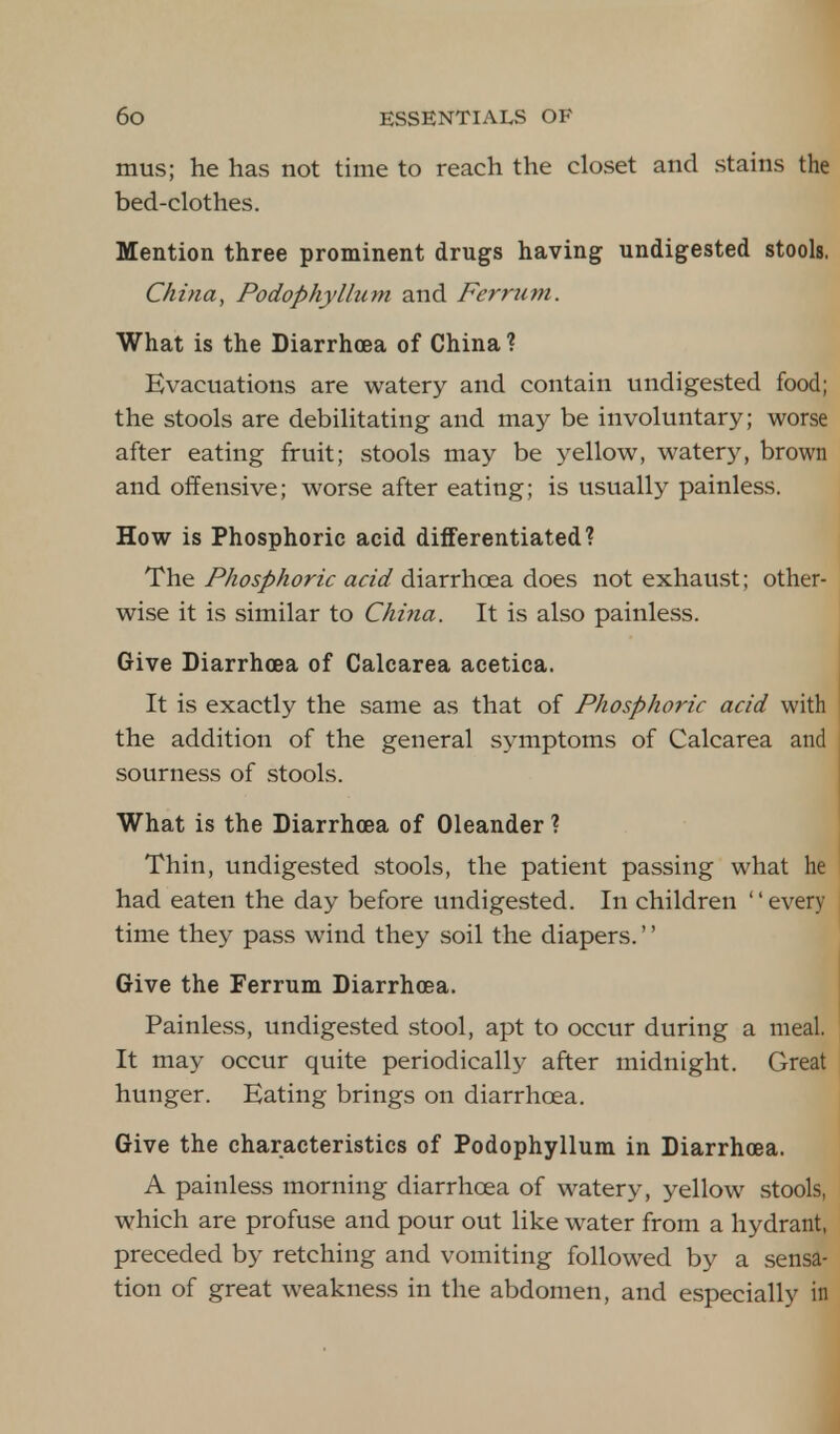 mus; he has not time to reach the closet and stains the bed-clothes. Mention three prominent drugs having undigested stools. China, Podophyllum and Ferrum. What is the Diarrhoea of China ? Evacuations are watery and contain undigested food; the stools are debilitating and may be involuntary; worse after eating fruit; stools may be yellow, watery, brown and offensive; worse after eating; is usually painless. How is Phosphoric acid differentiated? The Phosphoric acid diarrhoea does not exhaust; other- wise it is similar to China. It is also painless. Give Diarrhoea of Calcarea acetica. It is exactly the same as that of Phosphoric acid with the addition of the general symptoms of Calcarea and sourness of stools. What is the Diarrhoea of Oleander ? Thin, undigested stools, the patient passing what he had eaten the day before undigested. In children every time they pass wind they soil the diapers.'' Give the Ferrum Diarrhoea. Painless, undigested stool, apt to occur during a meal. It may occur quite periodically after midnight. Great hunger. Eating brings on diarrhoea. Give the characteristics of Podophyllum in Diarrhoea. A painless morning diarrhoea of watery, yellow stools, which are profuse and pour out like water from a hydrant, preceded by retching and vomiting followed by a sensa- tion of great weakness in the abdomen, and especially in