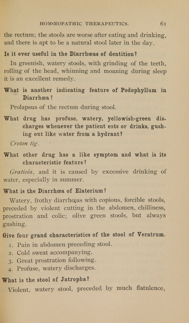 the rectum; the stools are worse after eating and drinking, and there is apt to be a natural stool later in the day. Is it ever useful in the Diarrhoeas of dentition? In greenish, watery stools, with grinding of the teeth, rolling of the head, whinning and moaning during sleep it is an excellent remedy. What is another indicating feature of Podophyllum in Diarrhoea ? Prolapsus of the rectum during stool. What drug has profuse, watery, yellowish-green dis- charges whenever the patient eats or drinks, gush- ing out like water from a hydrant? Croton tig. What other drug has a like symptom and what is its characteristic feature? Gratiola, and it is caused by excessive drinking of water, especially in summer. What is the Diarrhoea of Elaterium? Watery, frothy diarrhoeas with copious, forcible stools, preceded by violent cutting in the abdomen, chilliness, prostration and colic; olive green stools, but always gushing. Give four grand characteristics of the stool of Veratrum. 1. Pain in abdomen preceding stool. 2. Cold sweat accompanying. 3. Great prostration following. 4. Profuse, watery discharges. What is the stool of Jatropha? Violent, watery stool, preceded by much flatulence,