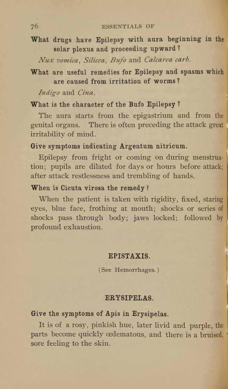 What drugs have Epilepsy with aura beginning in the solar plexus and proceeding upward? Nux vomica, Silicea, Bufo and Calcarea carb. What are useful remedies for Epilepsy and spasms which are caused from irritation of worms ? Indigo and Cina. What is the character of the Bufo Epilepsy ? The aura starts from the epigastrium and from the genital organs. There is often preceding the attack great irritability of mind. Give symptoms indicating Argentum nitricum. Epilepsy from fright or coming on during menstrua- tion; pupils are dilated for days or hours before attack; after attack restlessness and trembling of hands. When is Cicuta virosa the remedy ? When the patient is taken with rigidity, fixed, staring eyes, blue face, frothing at mouth; shocks or series of shocks pass through body; jaws locked; followed by profound exhaustion. EPISTAXIS. (See Hemorrhages.) ERYSIPELAS. Give the symptoms of Apis in Erysipelas. It is of a rosy, pinkish hue, later livid and purple, the parts become quickly oedematous, and there is a bruised, sore feeling to the skin.